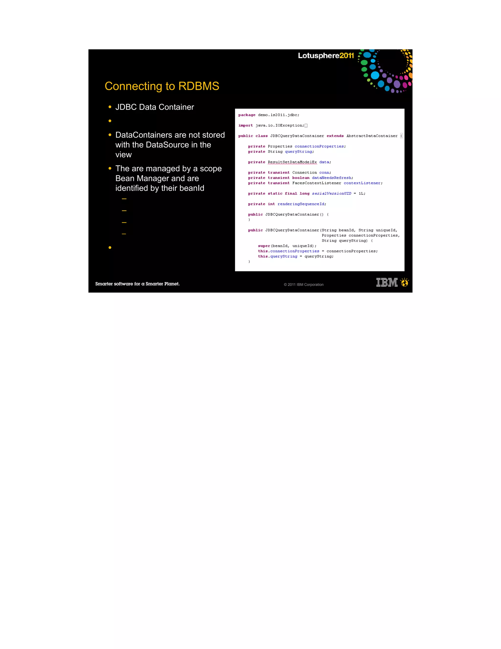 Connecting to RDBMS
●   JDBC Data Container
●

●   DataContainers are not stored
    with the DataSource in the
    view
●   The are managed by a scope
    Bean Manager and are
    identified by their beanId
     ─
     ─
     ─
     ─

●




                                    © 2011 IBM Corporation
 