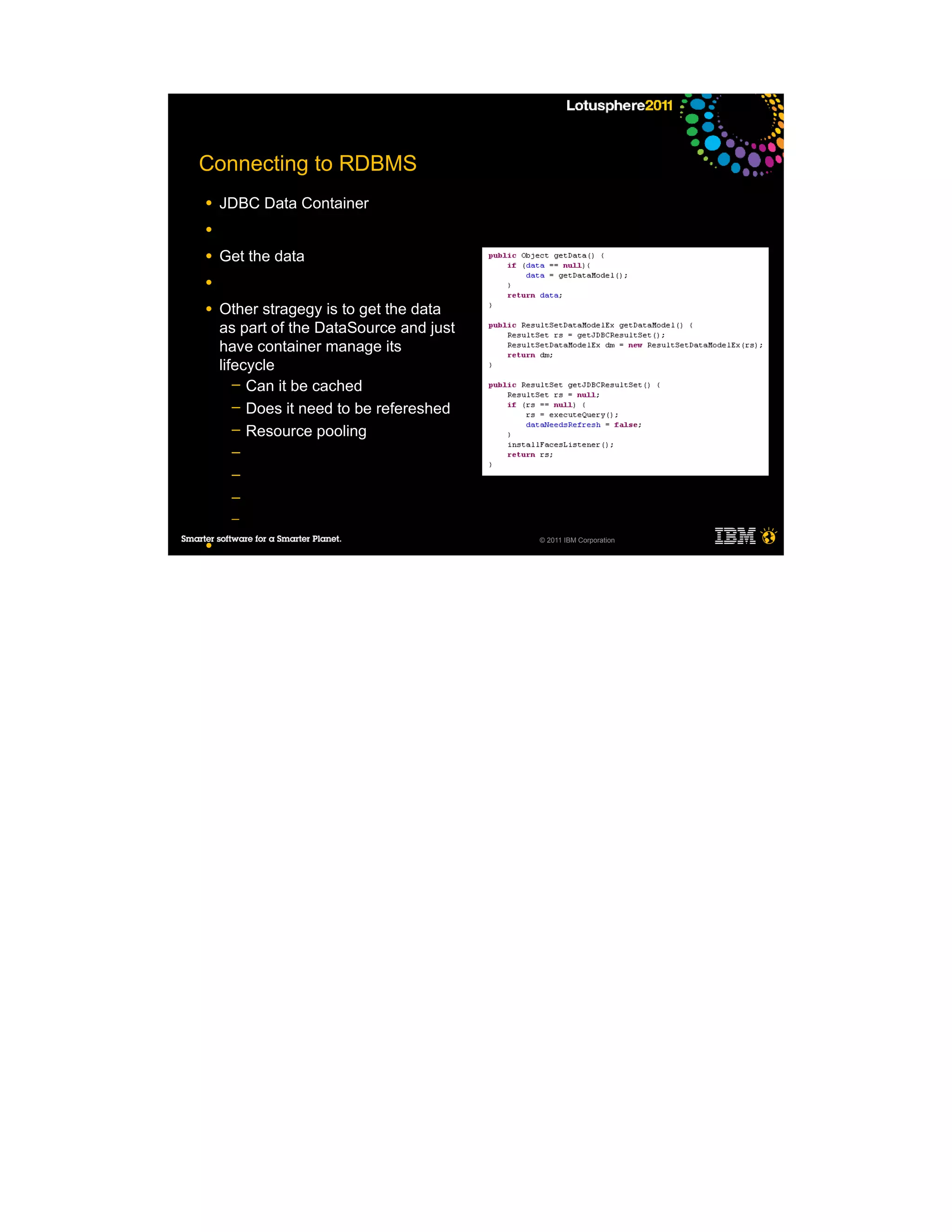 Connecting to RDBMS
●   JDBC Data Container
●

●   Get the data
●

●   Other stragegy is to get the data
    as part of the DataSource and just
    have container manage its
    lifecycle
       ─ Can it be cached
       ─ Does it need to be refereshed
       ─ Resource pooling
     ─
     ─
     ─
     ─
                                         © 2011 IBM Corporation
●
 