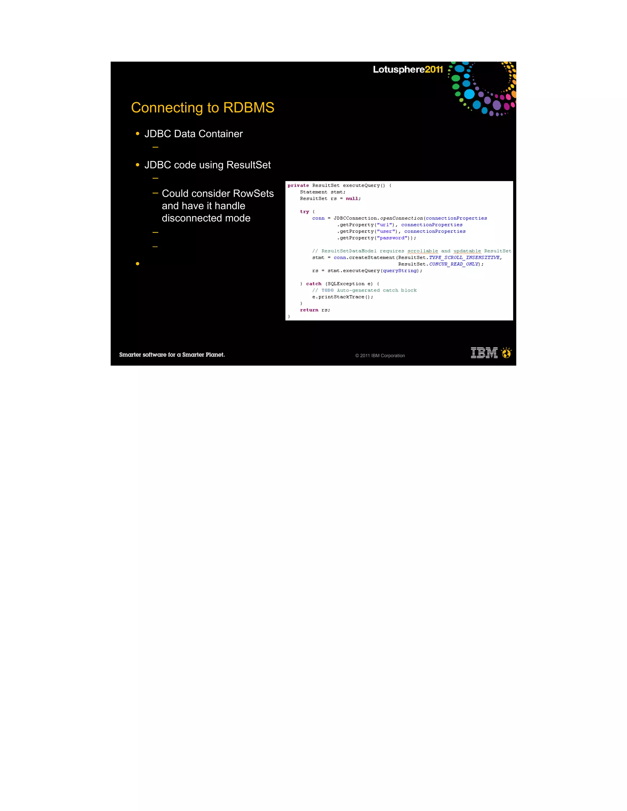 Connecting to RDBMS
●   JDBC Data Container
     ─

●   JDBC code using ResultSet
     ─
     ─   Could consider RowSets
         and have it handle
         disconnected mode
     ─
     ─

●




                                  © 2011 IBM Corporation
 