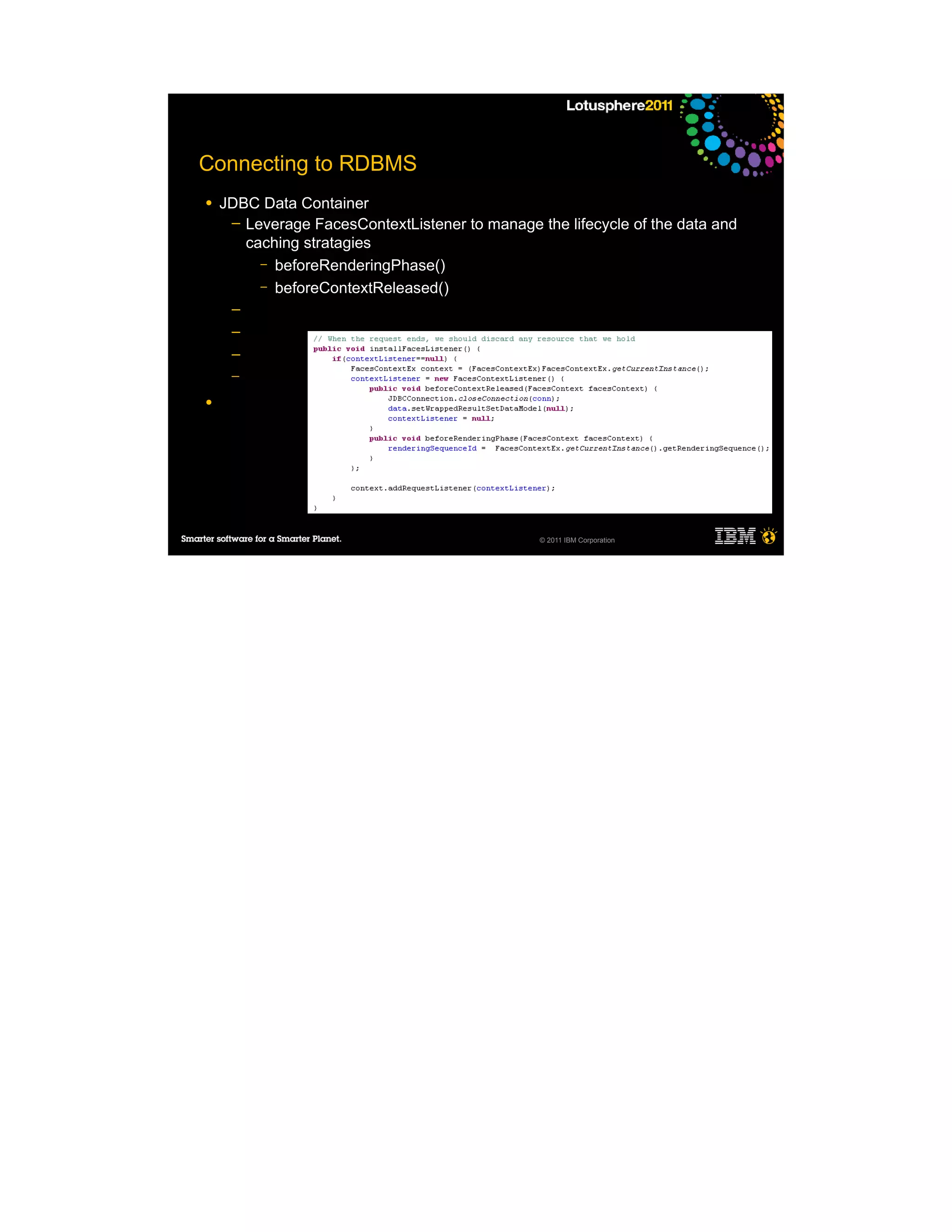 Connecting to RDBMS
●   JDBC Data Container
     ─ Leverage FacesContextListener to manage the lifecycle of the data and
       caching stratagies
         – beforeRenderingPhase()
         – beforeContextReleased()
     ─
     ─
     ─
     ─

●




                                                © 2011 IBM Corporation
 