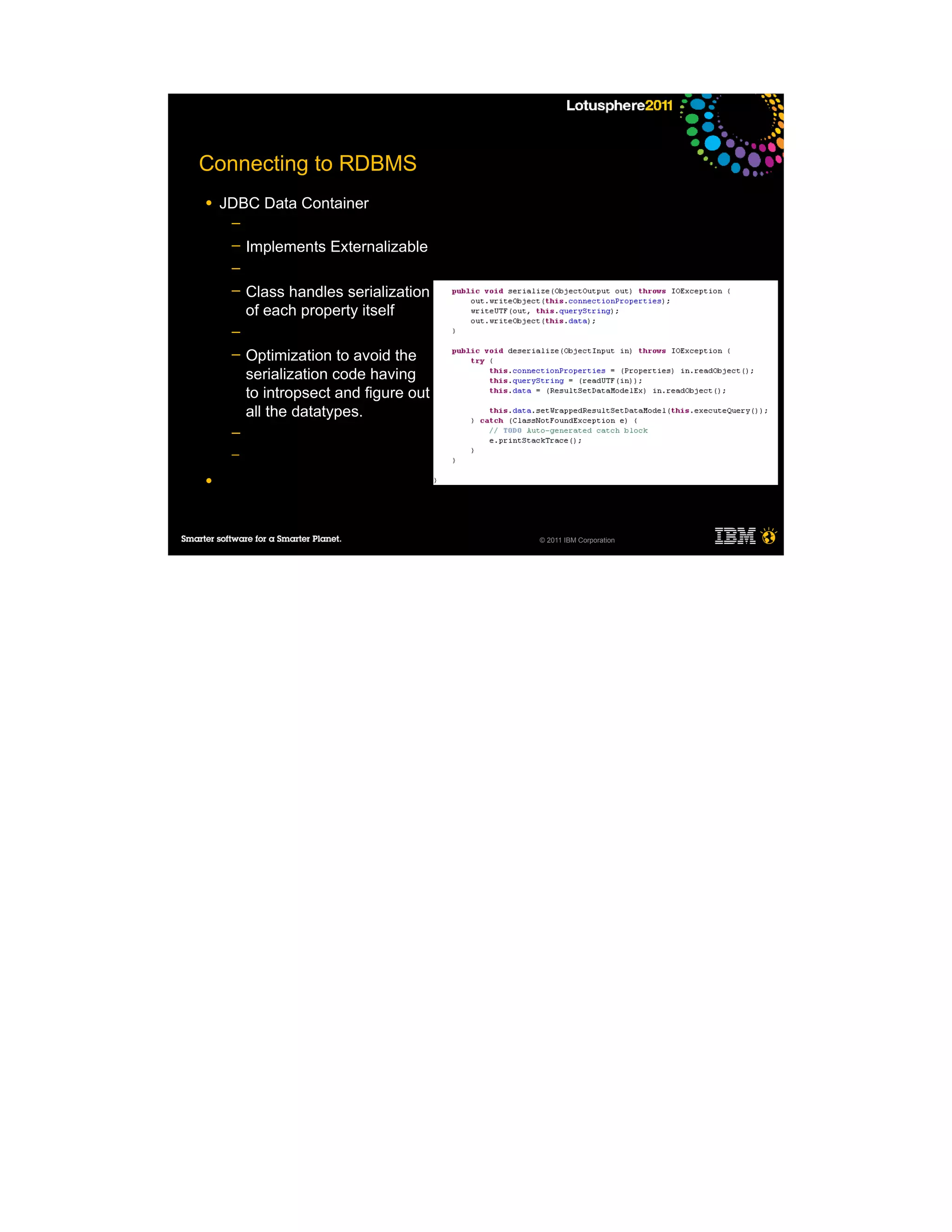 Connecting to RDBMS
●   JDBC Data Container
     ─
     ─   Implements Externalizable
     ─
     ─   Class handles serialization
         of each property itself
     ─
     ─   Optimization to avoid the
         serialization code having
         to intropsect and figure out
         all the datatypes.
     ─
     ─

●




                                        © 2011 IBM Corporation
 