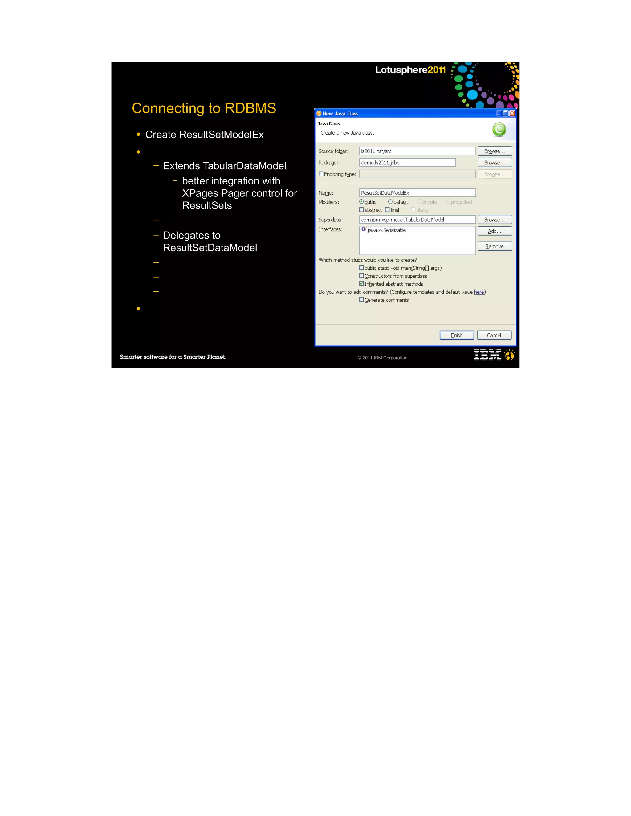 Connecting to RDBMS
●   Create ResultSetModelEx
●
     ─   Extends TabularDataModel
           – better integration with
             XPages Pager control for
             ResultSets
     ─
     ─   Delegates to
         ResultSetDataModel
     ─
     ─
     ─

●




                                        © 2011 IBM Corporation
 