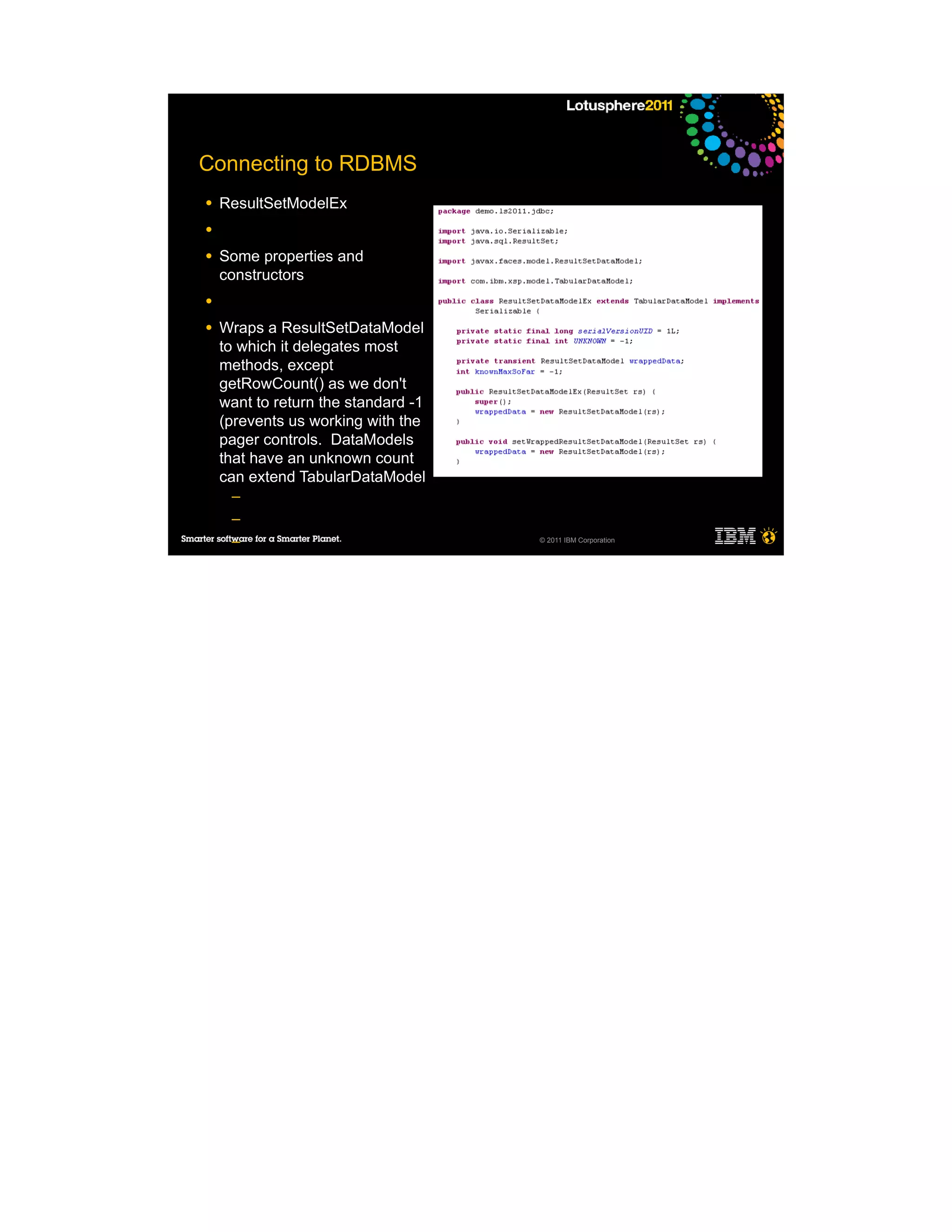 Connecting to RDBMS
●   ResultSetModelEx
●

●   Some properties and
    constructors
●

●   Wraps a ResultSetDataModel
    to which it delegates most
    methods, except
    getRowCount() as we don't
    want to return the standard -1
    (prevents us working with the
    pager controls. DataModels
    that have an unknown count
    can extend TabularDataModel
     ─
     ─
     ─                               © 2011 IBM Corporation


     ─

●
 