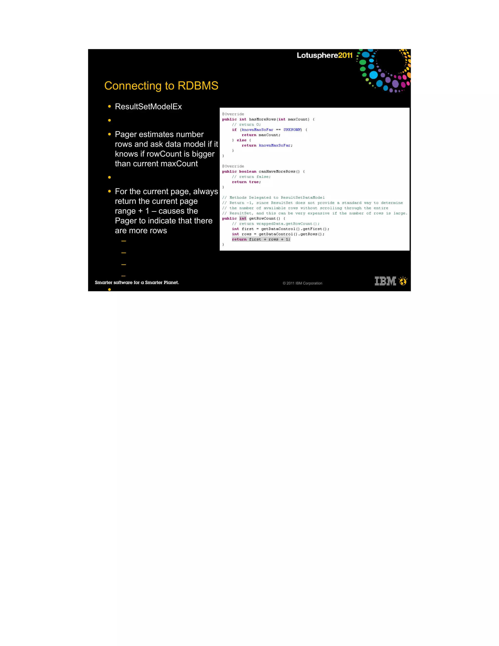 Connecting to RDBMS
●   ResultSetModelEx
●

●   Pager estimates number
    rows and ask data model if it
    knows if rowCount is bigger
    than current maxCount
●

●   For the current page, always
    return the current page
    range + 1 – causes the
    Pager to indicate that there
    are more rows
     ─
     ─
     ─
     ─
                                    © 2011 IBM Corporation
●
 