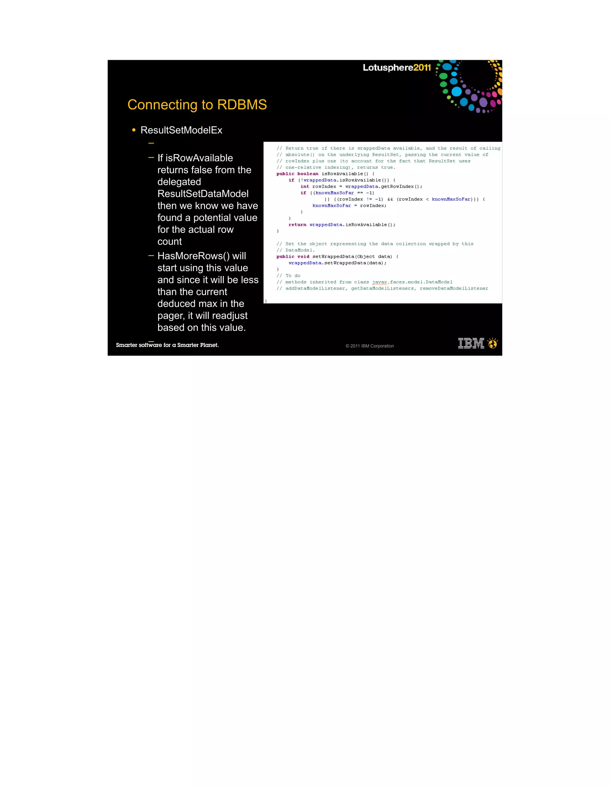 Connecting to RDBMS
●   ResultSetModelEx
     ─
     ─   If isRowAvailable
         returns false from the
         delegated
         ResultSetDataModel
         then we know we have
         found a potential value
         for the actual row
         count
     ─   HasMoreRows() will
         start using this value
         and since it will be less
         than the current
         deduced max in the
         pager, it will readjust
         based on this value.
     ─                               © 2011 IBM Corporation

     ─
     ─

●
 