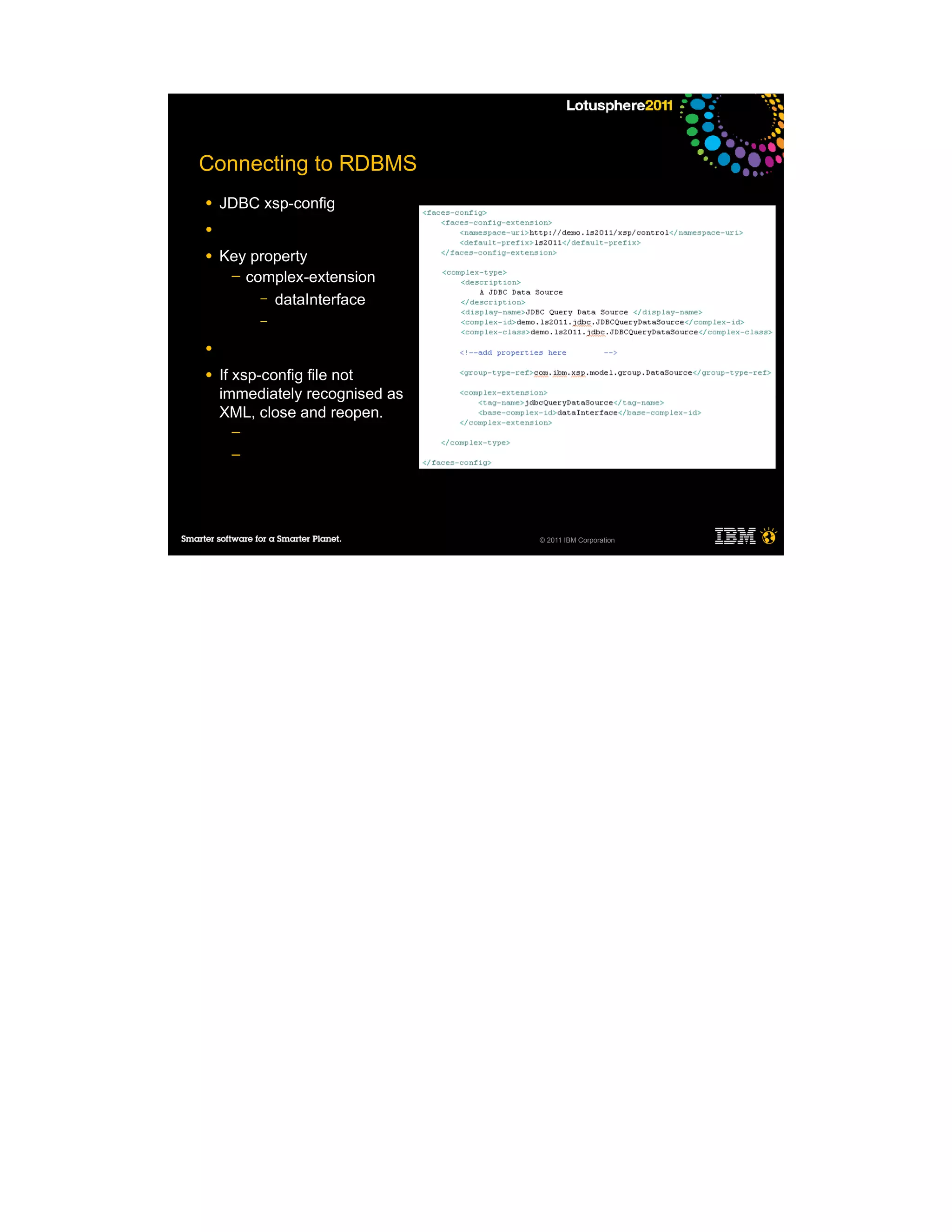 Connecting to RDBMS
●   JDBC xsp-config
●

●   Key property
     ─ complex-extension
         – dataInterface
         –

●

●   If xsp-config file not
    immediately recognised as
    XML, close and reopen.
     ─
     ─




                                © 2011 IBM Corporation
 