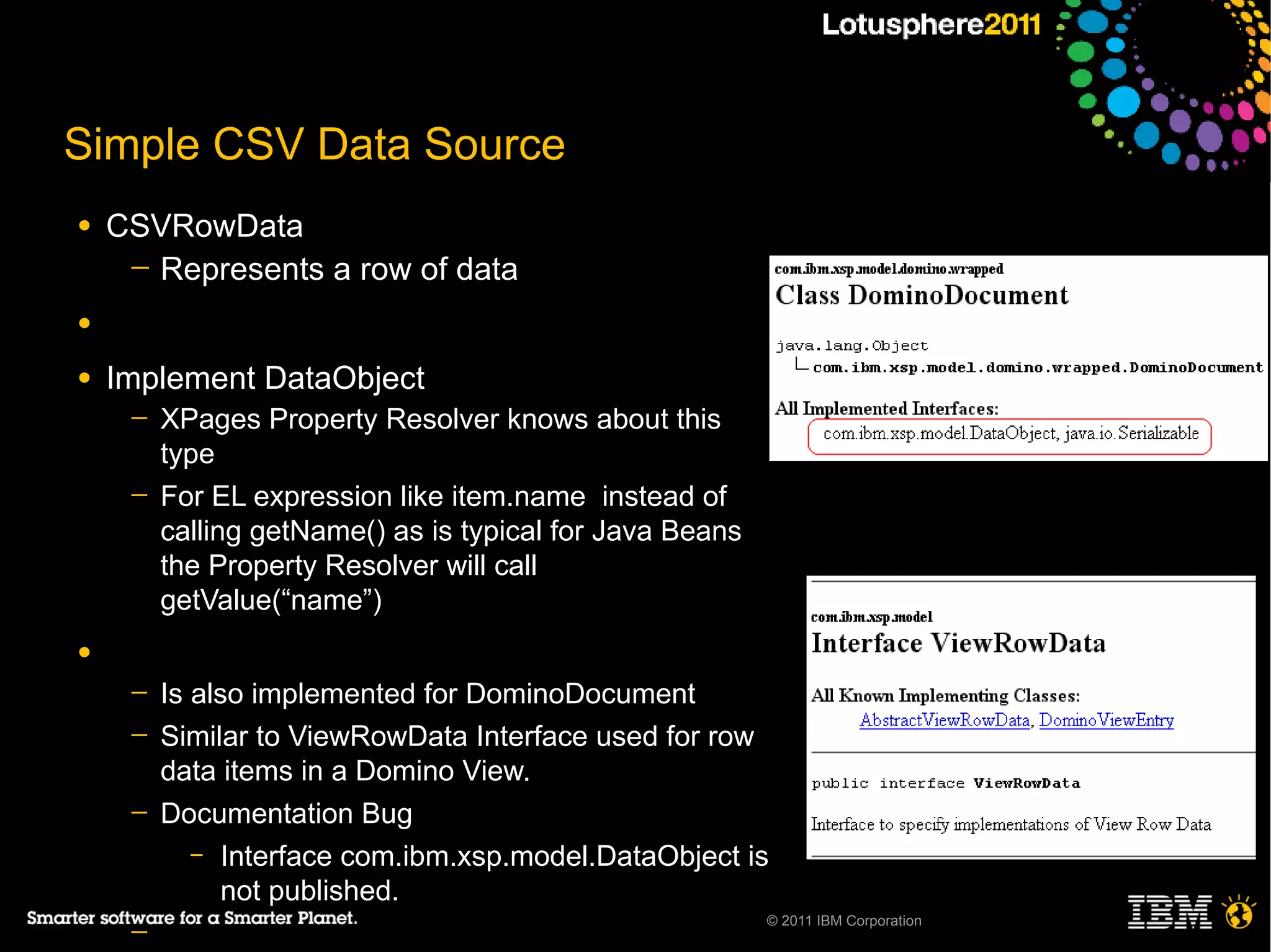 Simple CSV Data Source
●   CSVRowData
     ─ Represents a row of data

●

●   Implement DataObject
     ─   XPages Property Resolver knows about this
         type
     ─   For EL expression like item.name instead of
         calling getName() as is typical for Java Beans
         the Property Resolver will call
         getValue(“name”)
●
     ─   Is also implemented for DominoDocument
     ─   Similar to ViewRowData Interface used for row
         data items in a Domino View.
     ─   Documentation Bug
            – Interface com.ibm.xsp.model.DataObject is
               not published.
                                                          © 2011 IBM Corporation
     ─
 