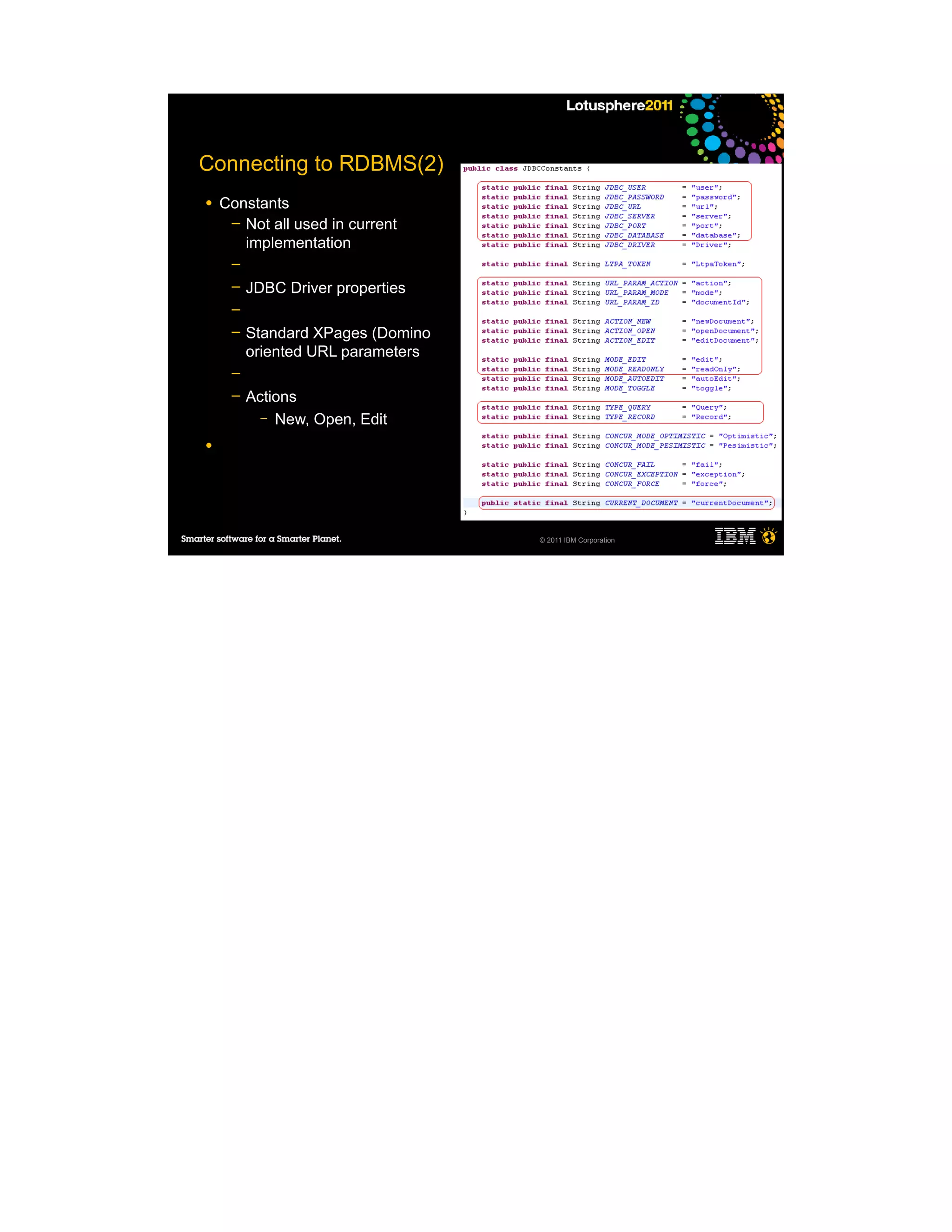 Connecting to RDBMS(2)
●   Constants
     ─ Not all used in current
       implementation
     ─
     ─   JDBC Driver properties
     ─
     ─   Standard XPages (Domino
         oriented URL parameters
     ─
     ─   Actions
           – New, Open, Edit

●




                                   © 2011 IBM Corporation
 