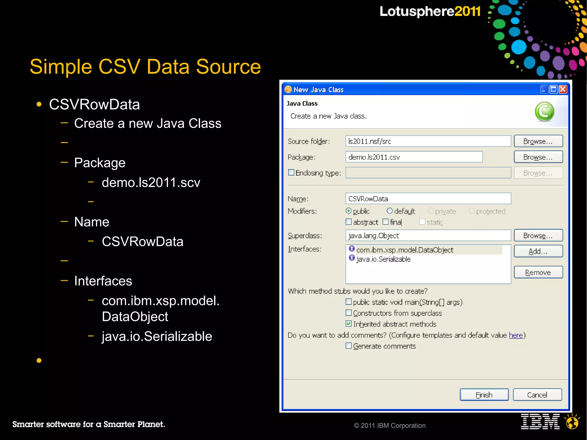 Simple CSV Data Source
●   CSVRowData
     ─   Create a new Java Class
     ─
     ─   Package
           – demo.ls2011.scv
           –

     ─   Name
           – CSVRowData

     ─
     ─   Interfaces
            – com.ibm.xsp.model.
              DataObject
            – java.io.Serializable

●




                                     © 2011 IBM Corporation
 
