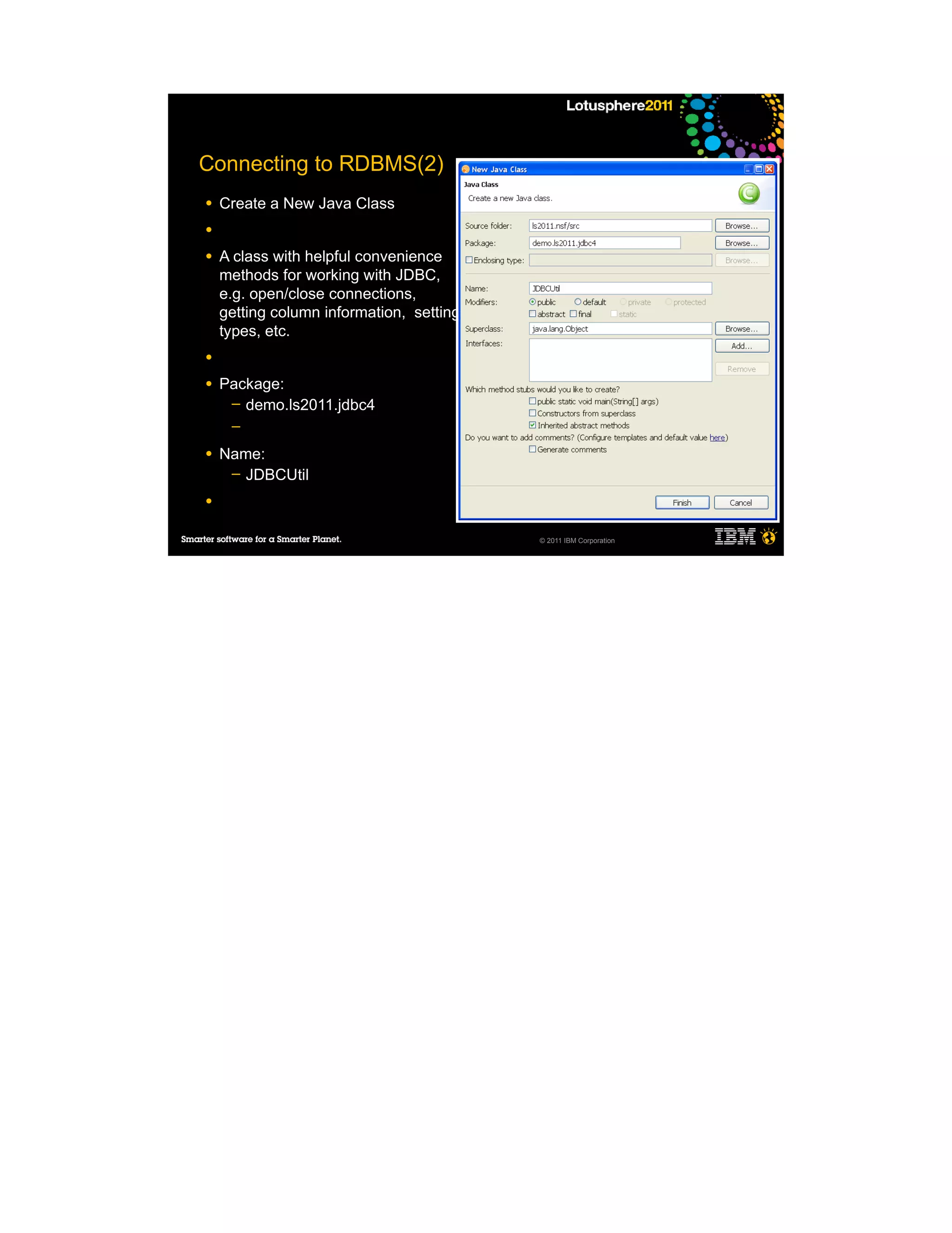 Connecting to RDBMS(2)
●   Create a New Java Class
●

●   A class with helpful convenience
    methods for working with JDBC,
    e.g. open/close connections,
    getting column information, setting
    types, etc.
●

●   Package:
     ─ demo.ls2011.jdbc4
     ─

●   Name:
     ─ JDBCUtil

●


                                          © 2011 IBM Corporation
 