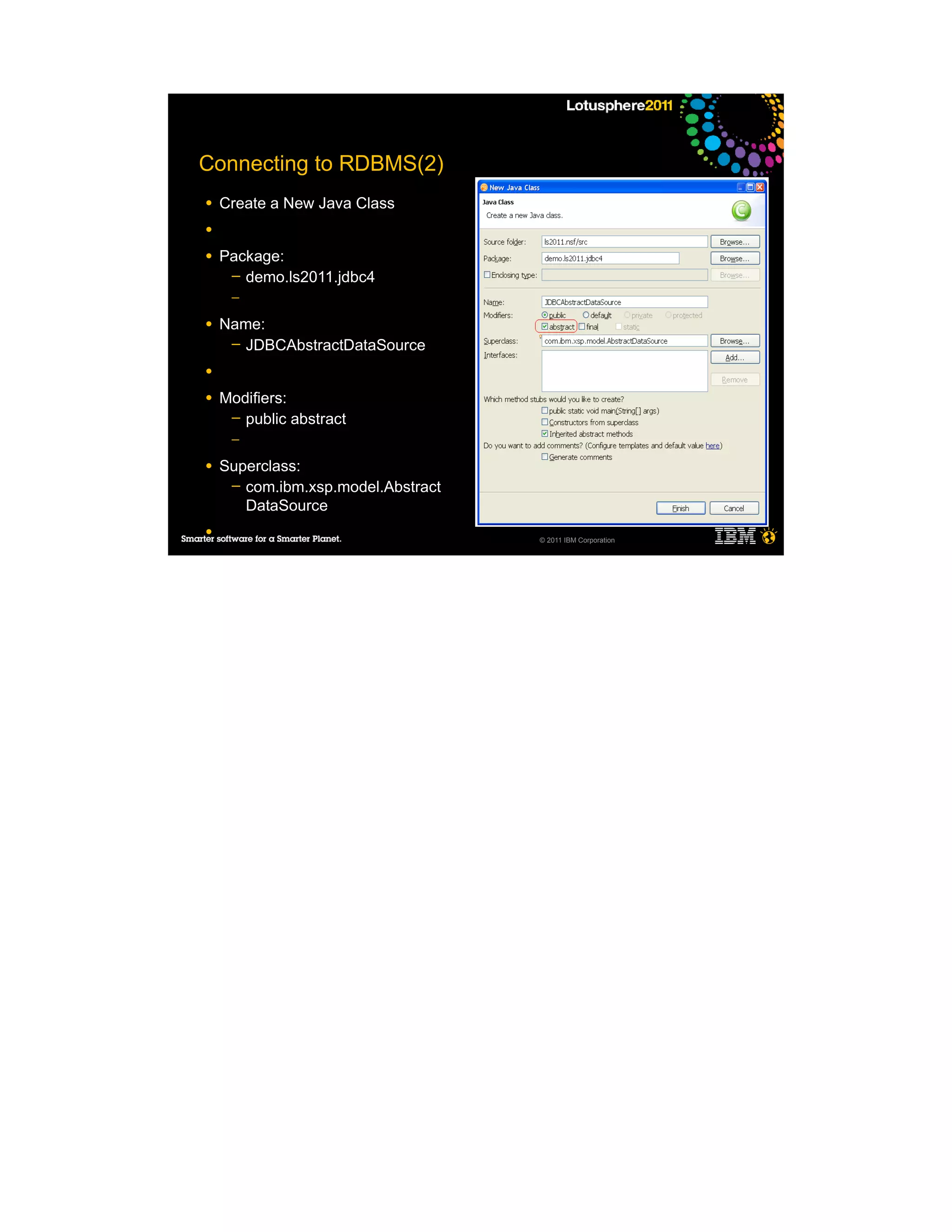 Connecting to RDBMS(2)
●   Create a New Java Class
●

●   Package:
     ─ demo.ls2011.jdbc4
     ─

●   Name:
     ─ JDBCAbstractDataSource

●

●   Modifiers:
     ─ public abstract
     ─

●   Superclass:
     ─ com.ibm.xsp.model.Abstract
       DataSource
●
                                    © 2011 IBM Corporation
 