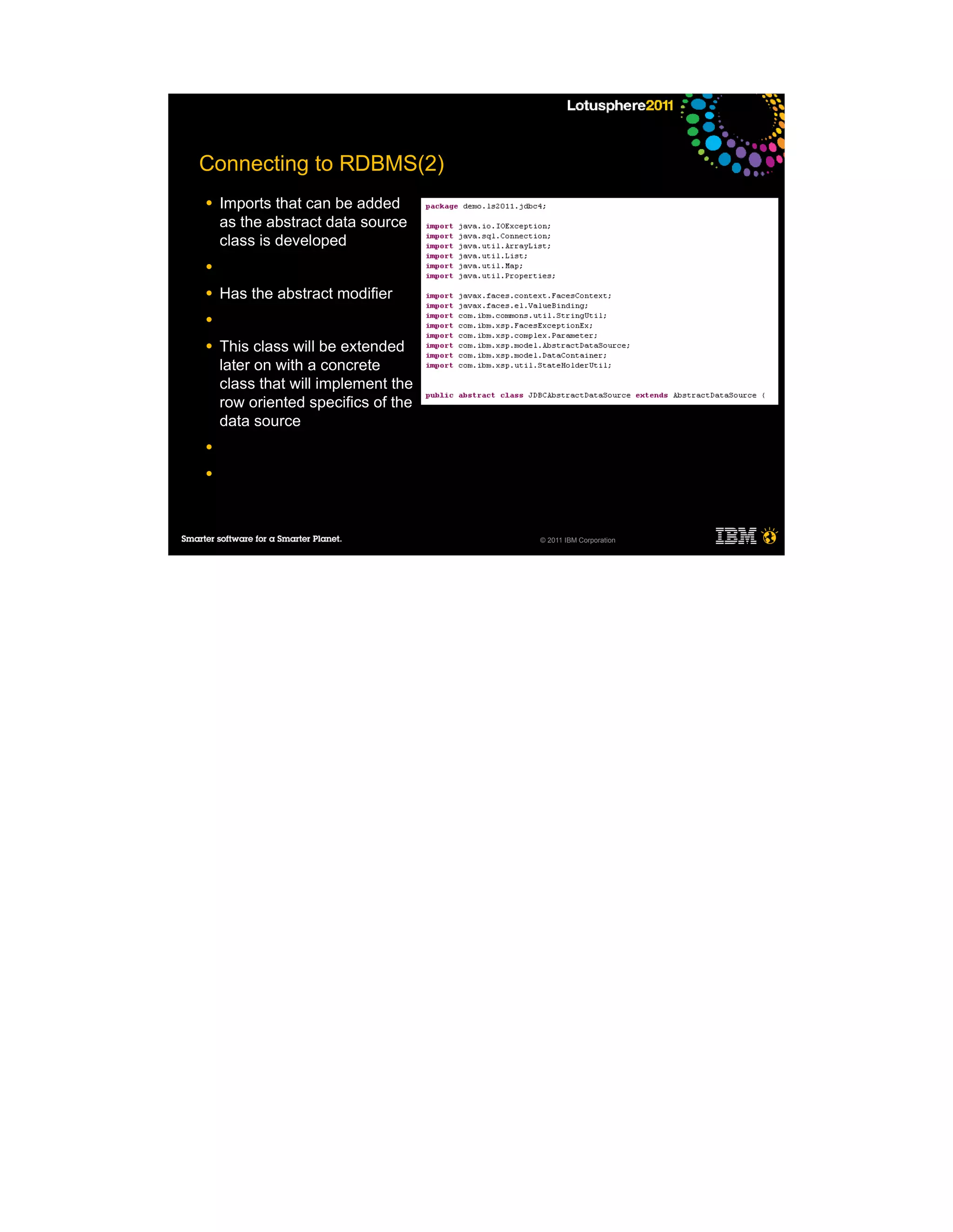 Connecting to RDBMS(2)
●   Imports that can be added
    as the abstract data source
    class is developed
●

●   Has the abstract modifier
●

●   This class will be extended
    later on with a concrete
    class that will implement the
    row oriented specifics of the
    data source
●

●




                                    © 2011 IBM Corporation
 