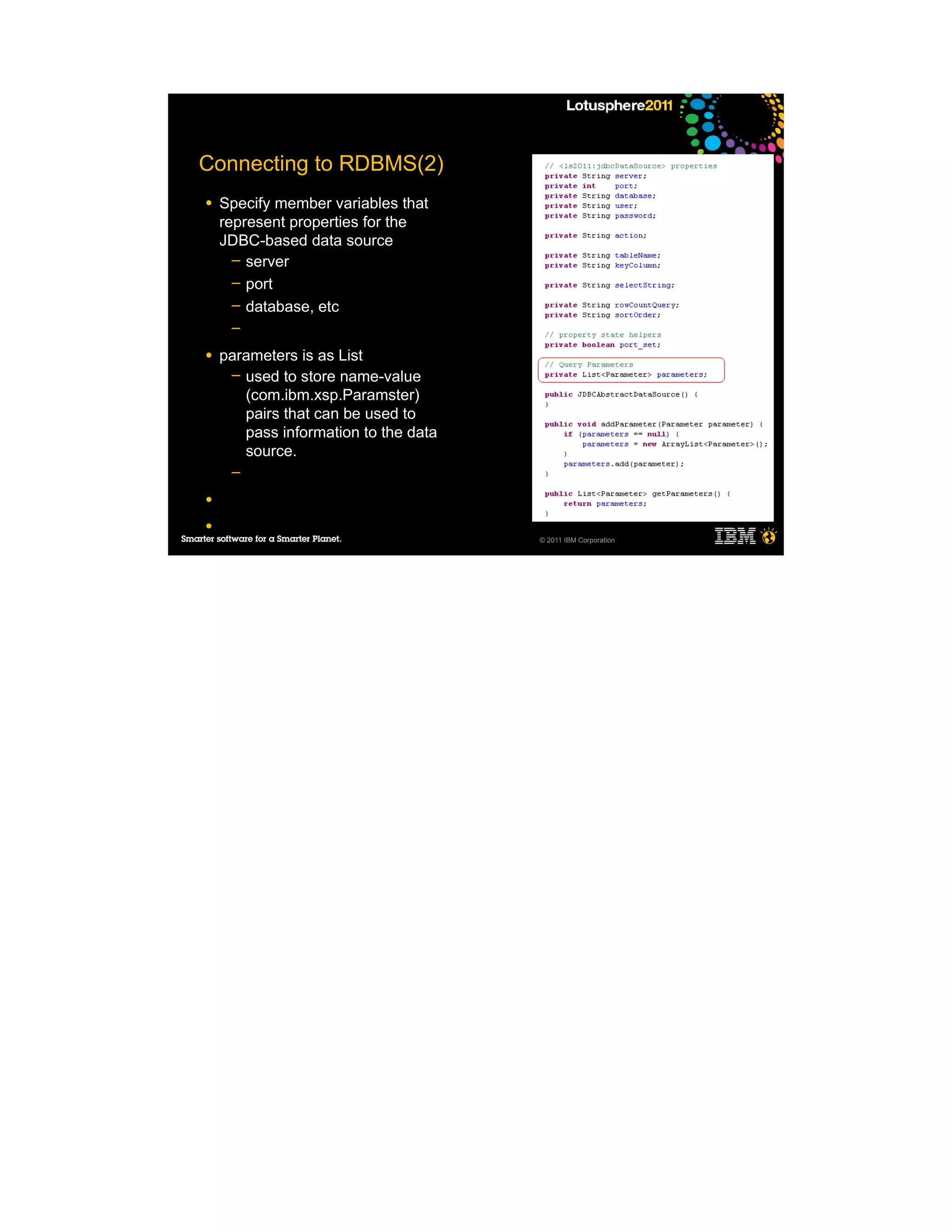 Connecting to RDBMS(2)
●   Specify member variables that
    represent properties for the
    JDBC-based data source
      ─ server
      ─ port
      ─ database, etc
     ─

●   parameters is as List
     ─ used to store name-value
       (com.ibm.xsp.Paramster)
       pairs that can be used to
       pass information to the data
       source.
     ─

●

●
                                      © 2011 IBM Corporation
 