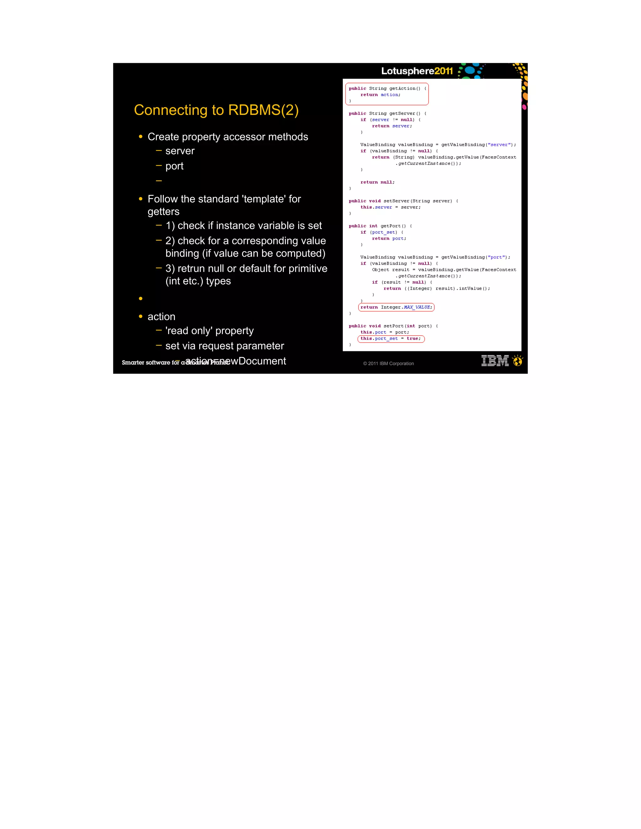 Connecting to RDBMS(2)
●   Create property accessor methods
     ─ server
     ─ port
     ─

●   Follow the standard 'template' for
    getters
     ─ 1) check if instance variable is set
     ─ 2) check for a corresponding value
        binding (if value can be computed)
     ─ 3) retrun null or default for primitive
        (int etc.) types
●

●   action
     ─ 'read only' property
     ─ set via request parameter
          – action=newDocument                   © 2011 IBM Corporation
 