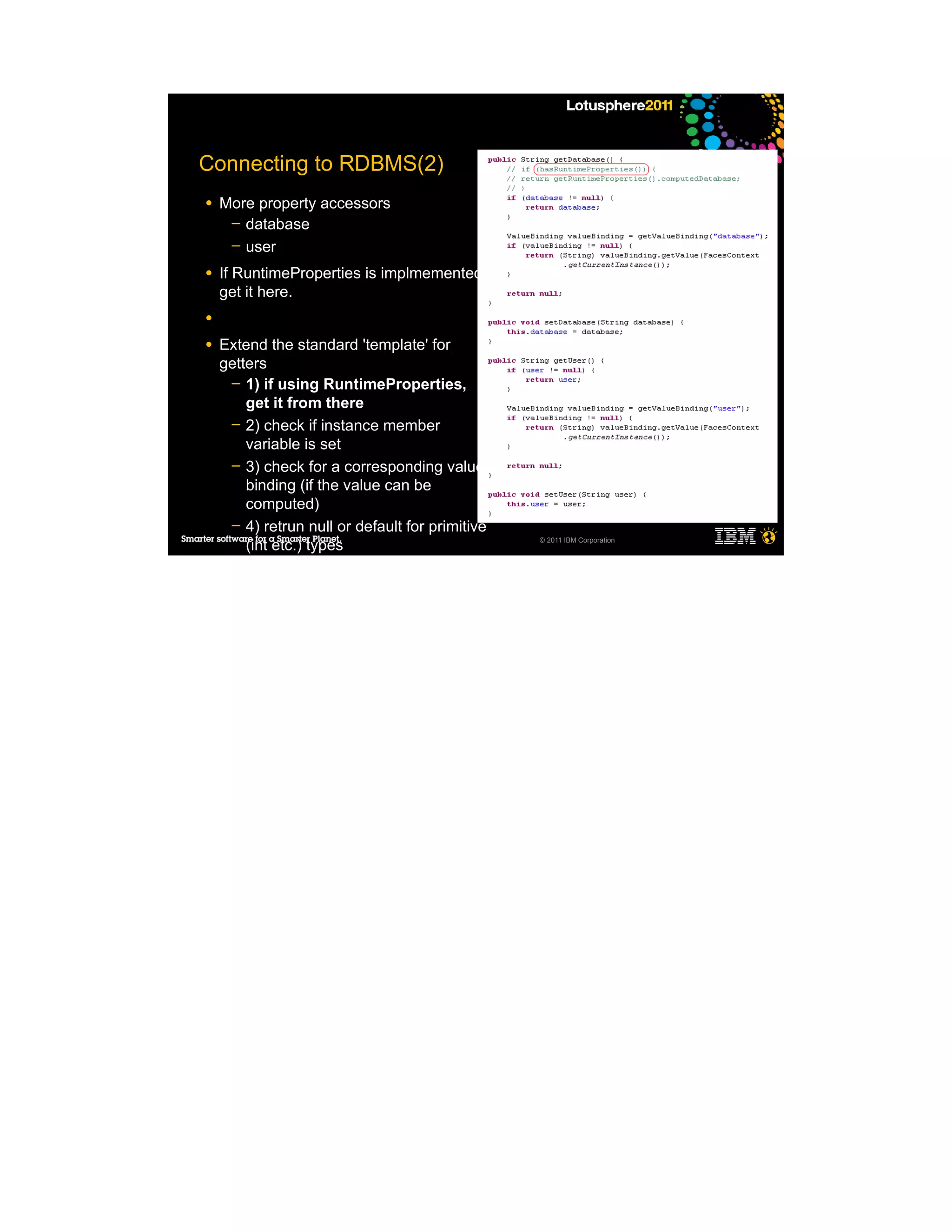 Connecting to RDBMS(2)
●   More property accessors
     ─ database
     ─ user

●   If RuntimeProperties is implmemented,
    get it here.
●

●   Extend the standard 'template' for
    getters
     ─ 1) if using RuntimeProperties,
        get it from there
     ─ 2) check if instance member
        variable is set
     ─ 3) check for a corresponding value
        binding (if the value can be
        computed)
     ─ 4) retrun null or default for primitive
        (int etc.) types                         © 2011 IBM Corporation



●

●
 