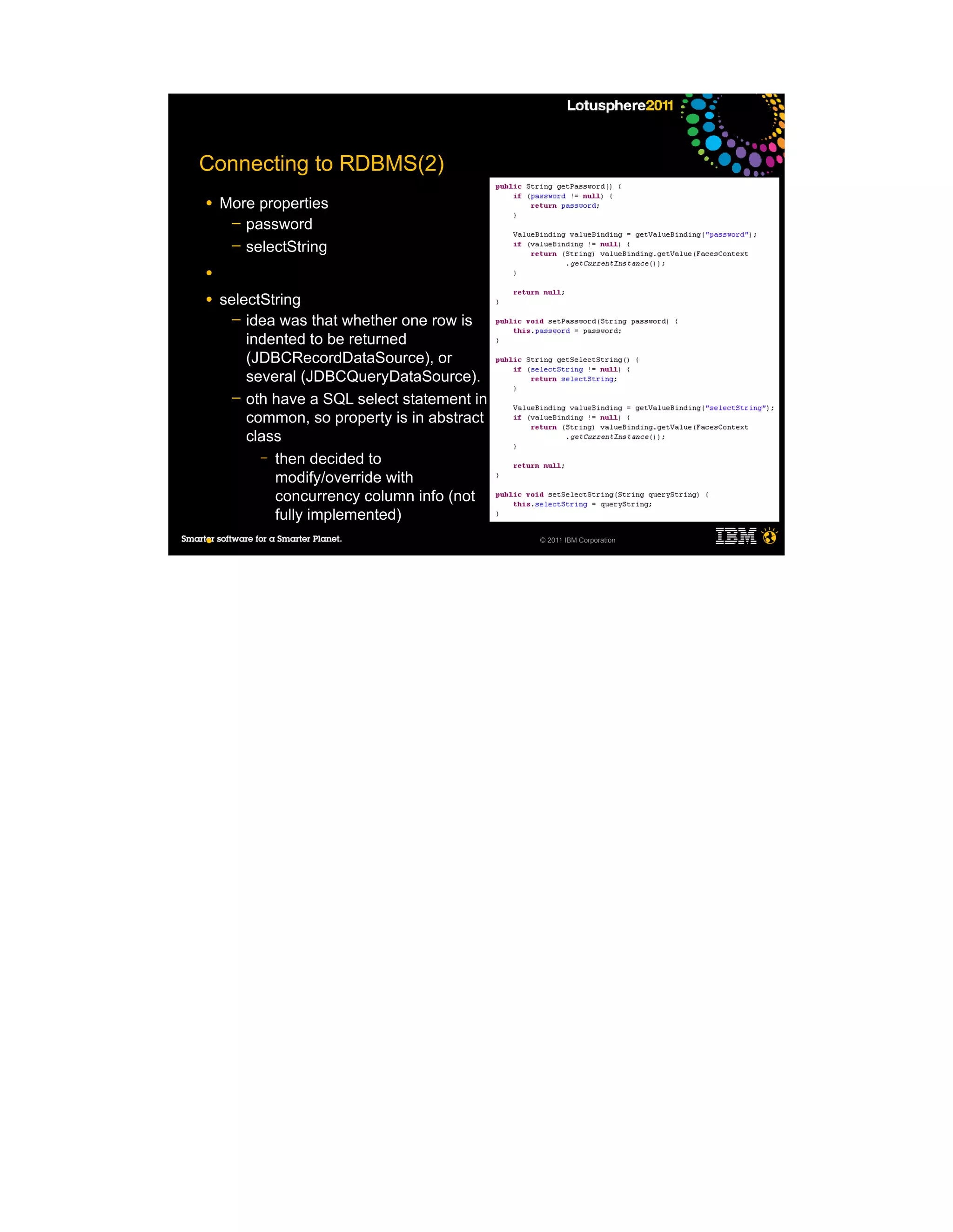 Connecting to RDBMS(2)
●   More properties
     ─ password
     ─ selectString

●

●   selectString
      ─ idea was that whether one row is
        indented to be returned
        (JDBCRecordDataSource), or
        several (JDBCQueryDataSource).
      ─ oth have a SQL select statement in
        common, so property is in abstract
        class
          – then decided to
            modify/override with
            concurrency column info (not
            fully implemented)
●                                            © 2011 IBM Corporation


●
 