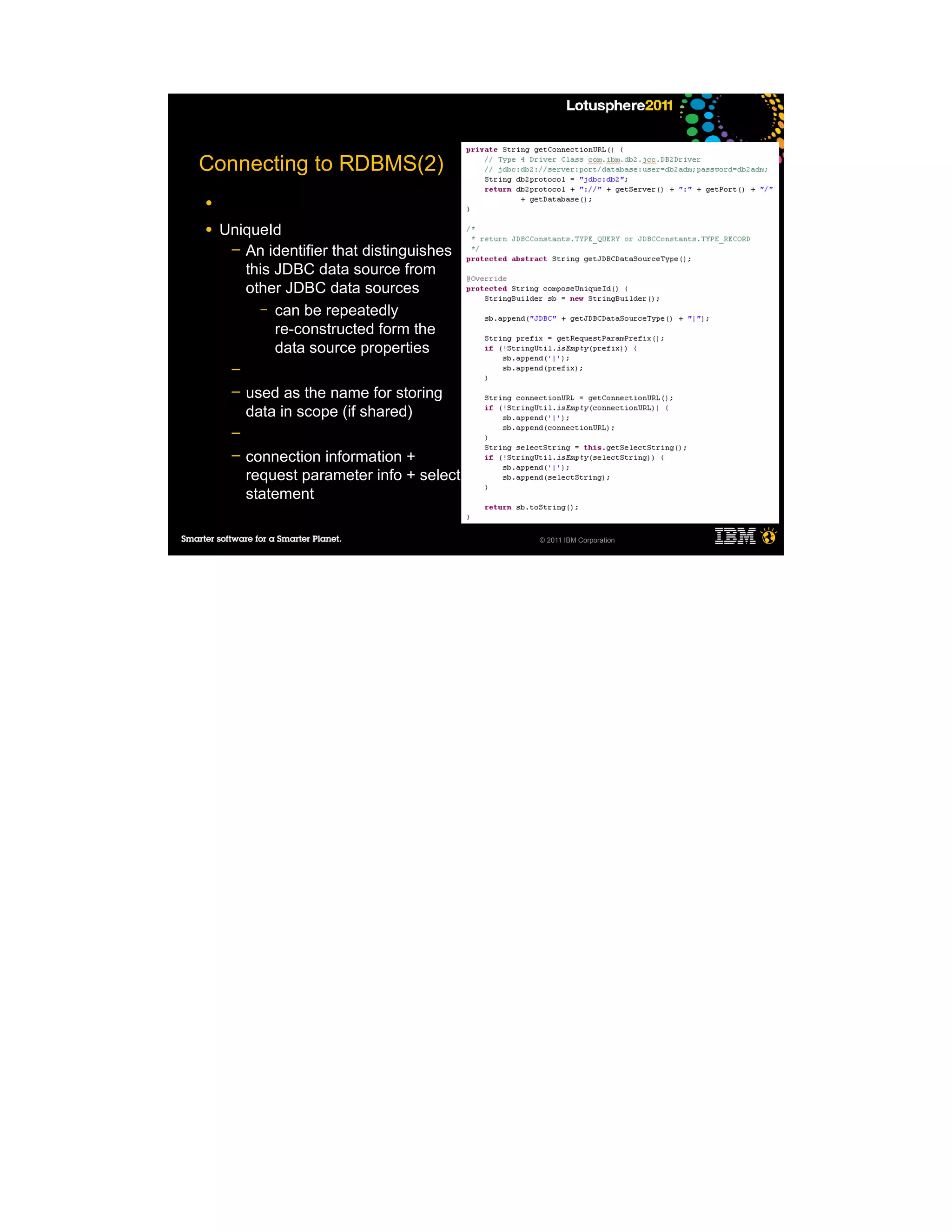 Connecting to RDBMS(2)
●

●   UniqueId
     ─ An identifier that distinguishes
       this JDBC data source from
       other JDBC data sources
          – can be repeatedly
            re-constructed form the
            data source properties
     ─
     ─   used as the name for storing
         data in scope (if shared)
     ─
     ─   connection information +
         request parameter info + select
         statement

                                           © 2011 IBM Corporation
 