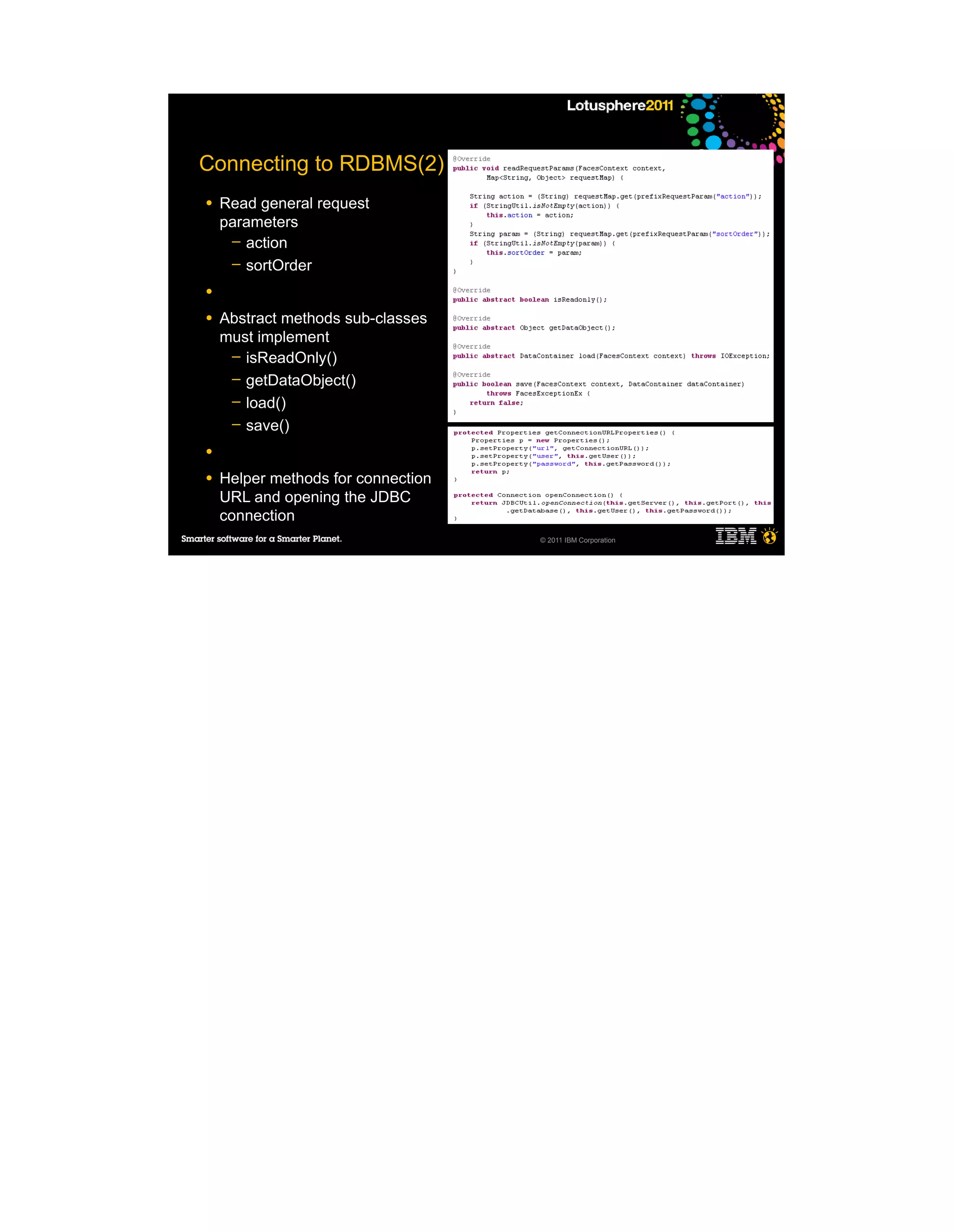 Connecting to RDBMS(2)
●   Read general request
    parameters
     ─ action
     ─ sortOrder

●

●   Abstract methods sub-classes
    must implement
     ─ isReadOnly()
     ─ getDataObject()
     ─ load()
     ─ save()

●

●   Helper methods for connection
    URL and opening the JDBC
    connection
                                    © 2011 IBM Corporation
 