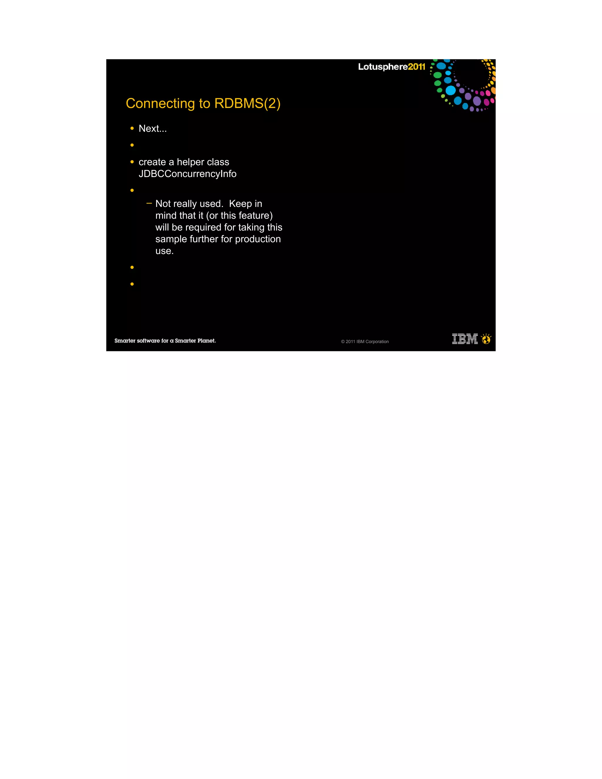 Connecting to RDBMS(2)
●   Next...
●

●   create a helper class
    JDBCConcurrencyInfo
●
     ─   Not really used. Keep in
         mind that it (or this feature)
         will be required for taking this
         sample further for production
         use.
●

●




                                            © 2011 IBM Corporation
 