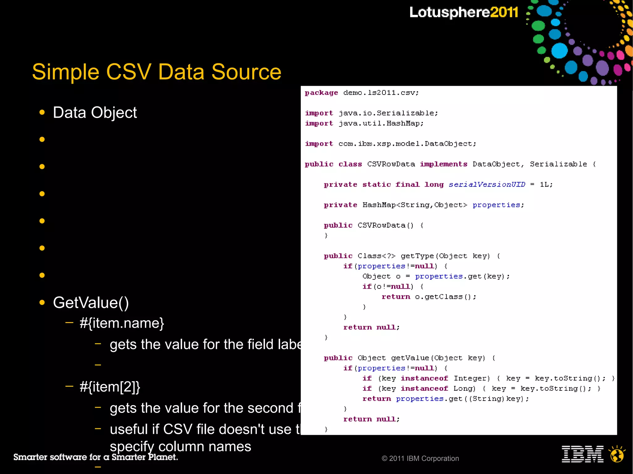 Simple CSV Data Source
●   Data Object
●

●

●

●

●

●

●   GetValue()
     ─   #{item.name}
            – gets the value for the field labeled “name”
           –

     ─   #{item[2]}
            – gets the value for the second field
            – useful if CSV file doesn't use the first row to
              specify column names
                                                            © 2011 IBM Corporation
           –
 