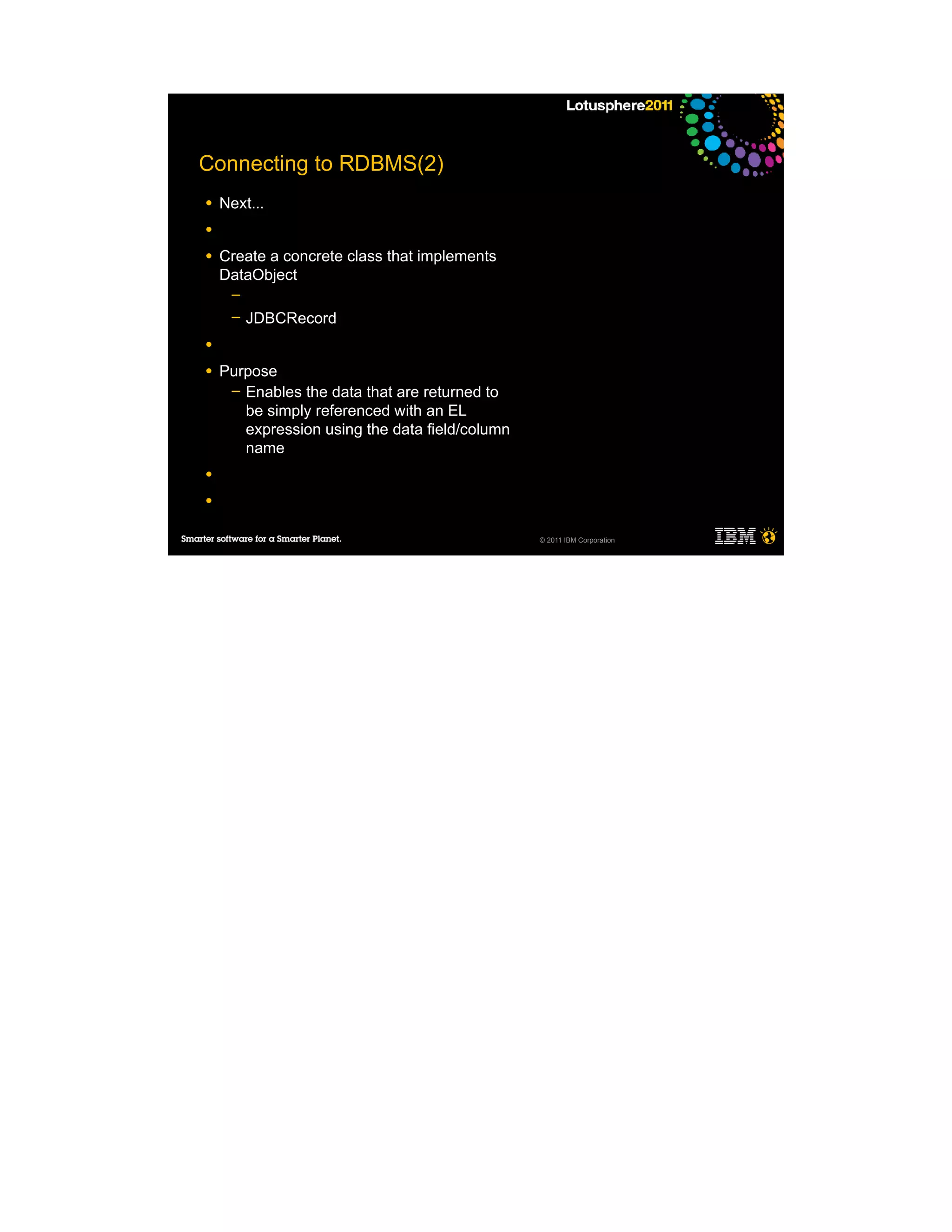 Connecting to RDBMS(2)
●   Next...
●

●   Create a concrete class that implements
    DataObject
     ─
     ─   JDBCRecord
●

●   Purpose
     ─ Enables the data that are returned to
       be simply referenced with an EL
       expression using the data field/column
       name
●

●


                                                © 2011 IBM Corporation
 