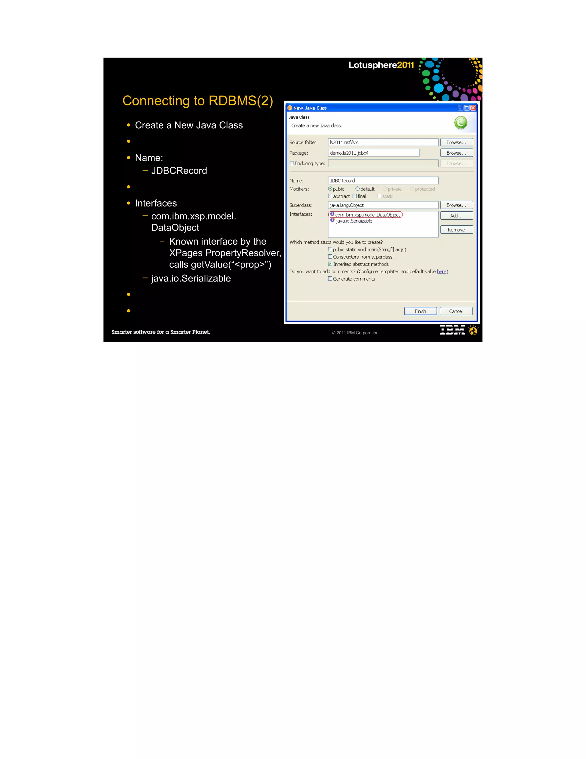 Connecting to RDBMS(2)
●   Create a New Java Class
●

●   Name:
     ─ JDBCRecord

●

●   Interfaces
      ─ com.ibm.xsp.model.
        DataObject
           – Known interface by the
             XPages PropertyResolver,
             calls getValue(“<prop>”)
      ─ java.io.Serializable

●

●

                                        © 2011 IBM Corporation
 