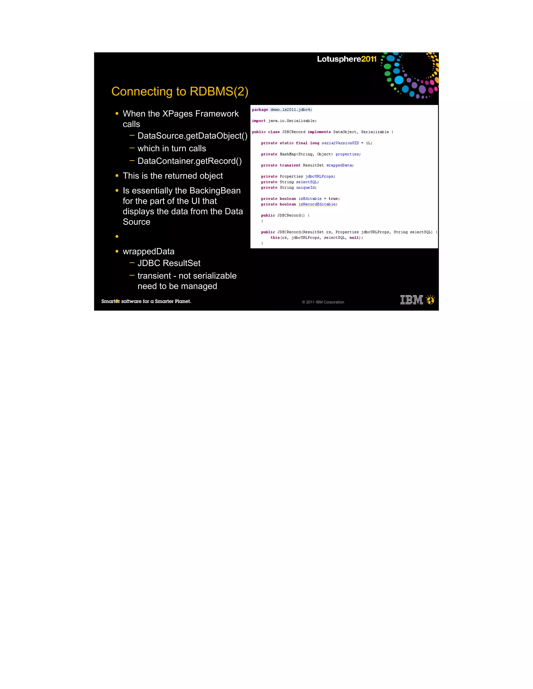 Connecting to RDBMS(2)
●   When the XPages Framework
    calls
      ─ DataSource.getDataObject()
      ─ which in turn calls
      ─ DataContainer.getRecord()

●   This is the returned object
●   Is essentially the BackingBean
    for the part of the UI that
    displays the data from the Data
    Source
●

●   wrappedData
     ─ JDBC ResultSet
     ─ transient - not serializable
       need to be managed
●                                     © 2011 IBM Corporation
 