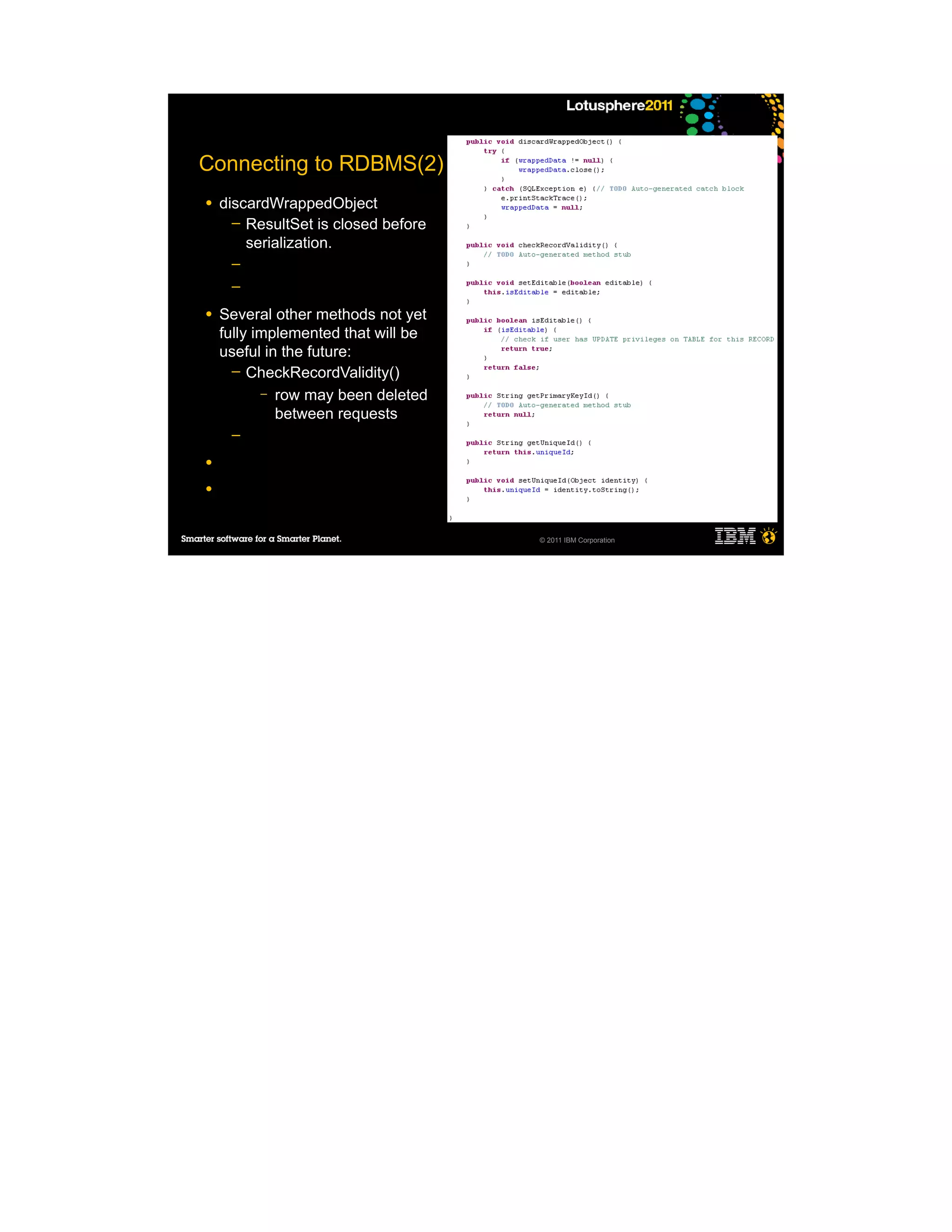 Connecting to RDBMS(2)
●   discardWrappedObject
      ─ ResultSet is closed before
        serialization.
     ─
     ─

●   Several other methods not yet
    fully implemented that will be
    useful in the future:
      ─ CheckRecordValidity()
           – row may been deleted
             between requests
     ─

●

●



                                     © 2011 IBM Corporation
 