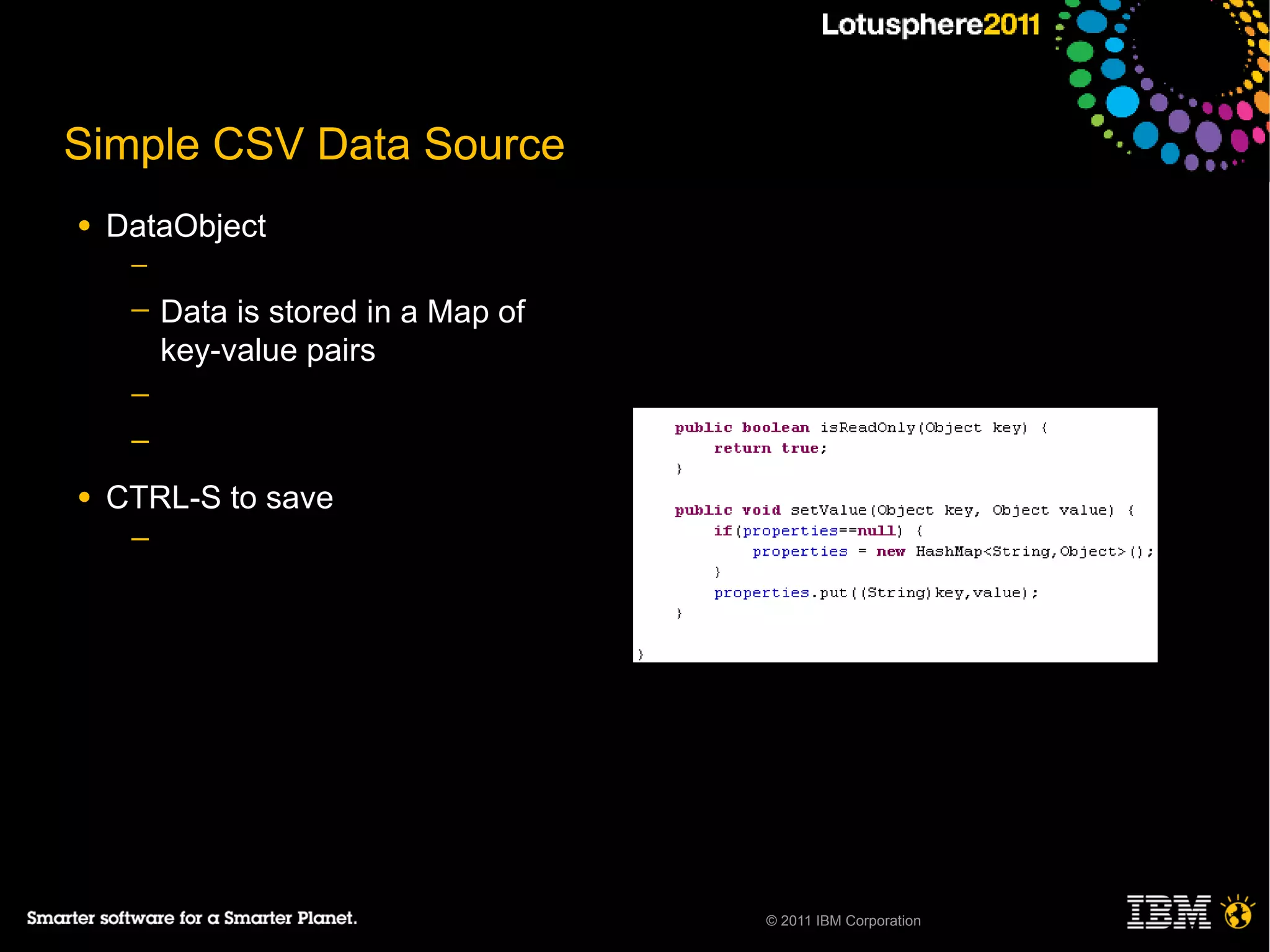 Simple CSV Data Source
●   DataObject
     ─

     ─   Data is stored in a Map of
         key-value pairs
     ─
     ─

●   CTRL-S to save
     ─




                                      © 2011 IBM Corporation
 