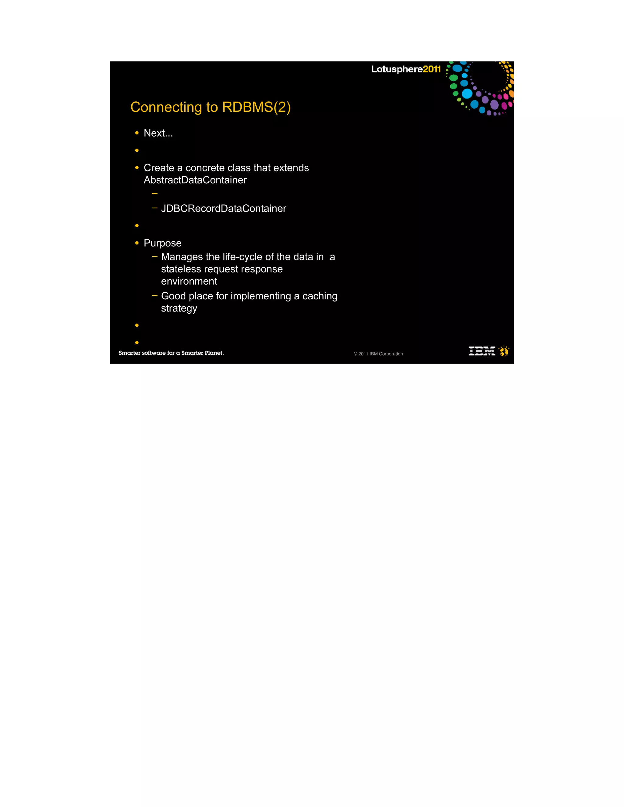 Connecting to RDBMS(2)
●   Next...
●

●   Create a concrete class that extends
    AbstractDataContainer
     ─
     ─   JDBCRecordDataContainer
●

●   Purpose
     ─ Manages the life-cycle of the data in a
       stateless request response
       environment
     ─ Good place for implementing a caching
       strategy
●

●
                                                 © 2011 IBM Corporation
 