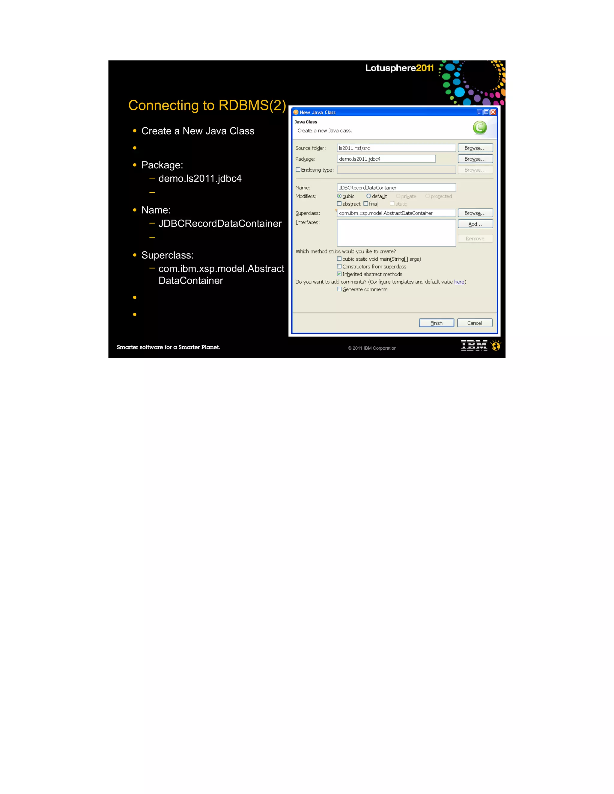 Connecting to RDBMS(2)
●   Create a New Java Class
●

●   Package:
     ─ demo.ls2011.jdbc4
     ─

●   Name:
     ─ JDBCRecordDataContainer
     ─

●   Superclass:
     ─ com.ibm.xsp.model.Abstract
       DataContainer
●

●



                                    © 2011 IBM Corporation
 