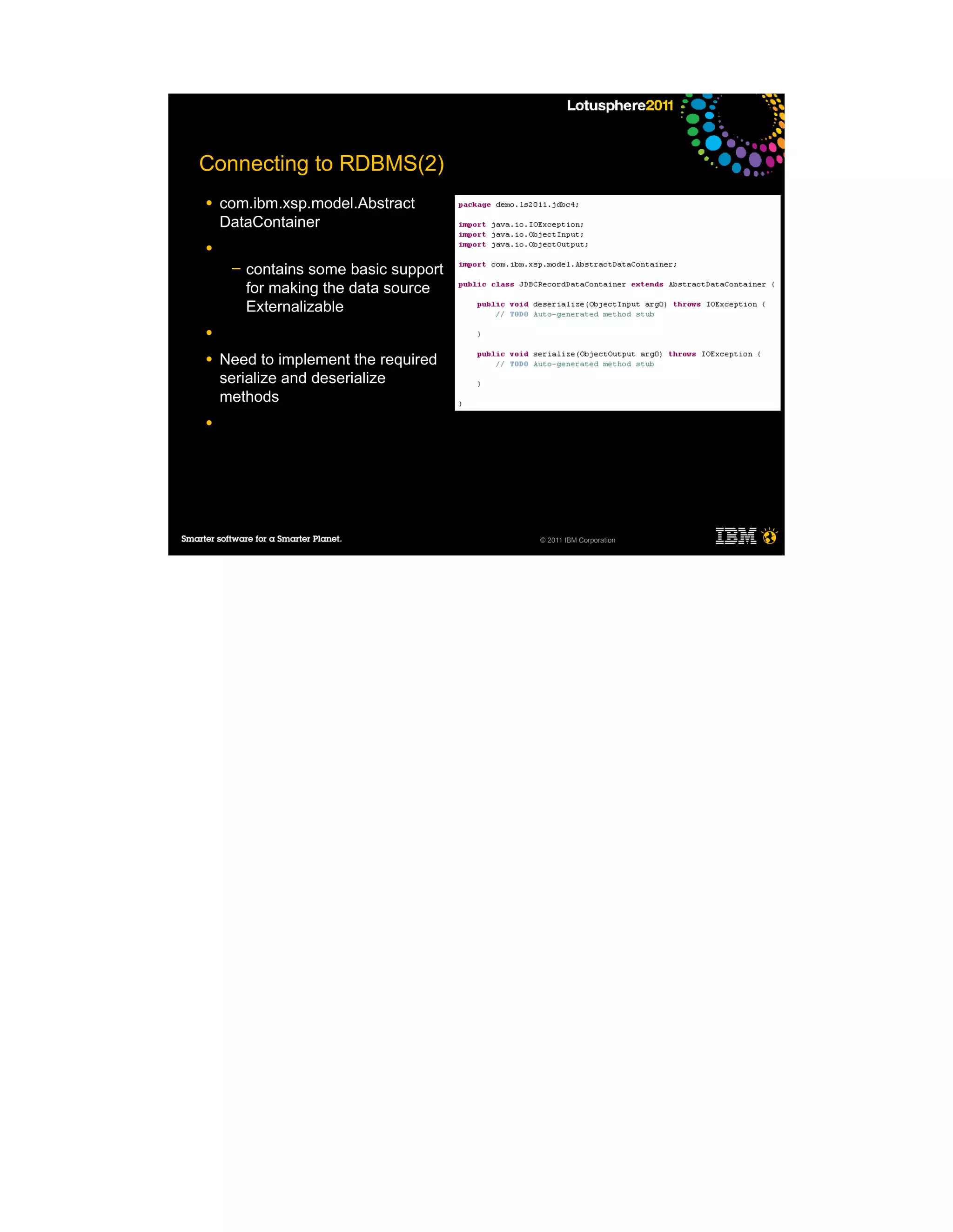 Connecting to RDBMS(2)
●   com.ibm.xsp.model.Abstract
    DataContainer
●
     ─   contains some basic support
         for making the data source
         Externalizable
●

●   Need to implement the required
    serialize and deserialize
    methods
●




                                       © 2011 IBM Corporation
 