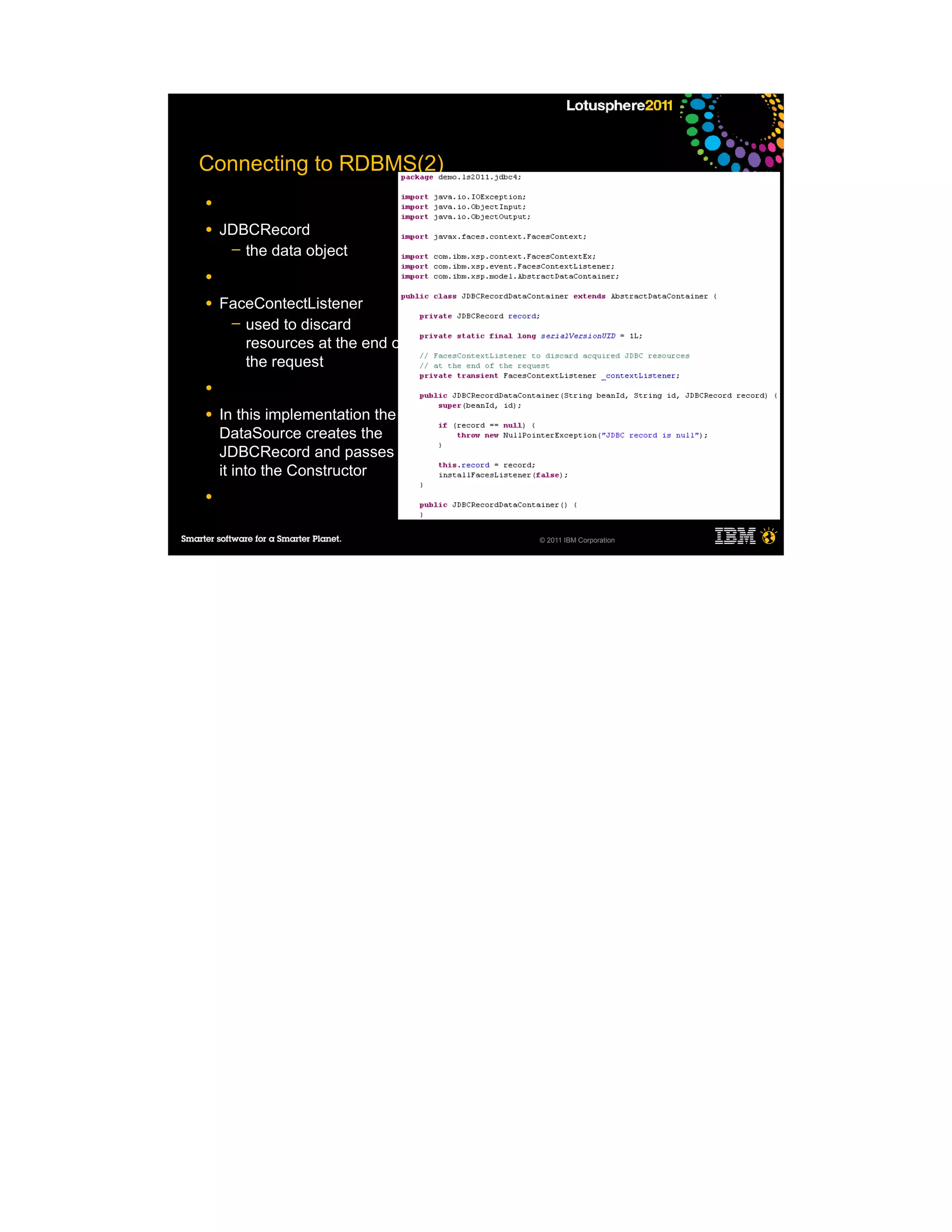 Connecting to RDBMS(2)
●

●   JDBCRecord
     ─ the data object

●

●   FaceContectListener
     ─ used to discard
       resources at the end of
       the request
●

●   In this implementation the
    DataSource creates the
    JDBCRecord and passes
    it into the Constructor
●


                                 © 2011 IBM Corporation
 
