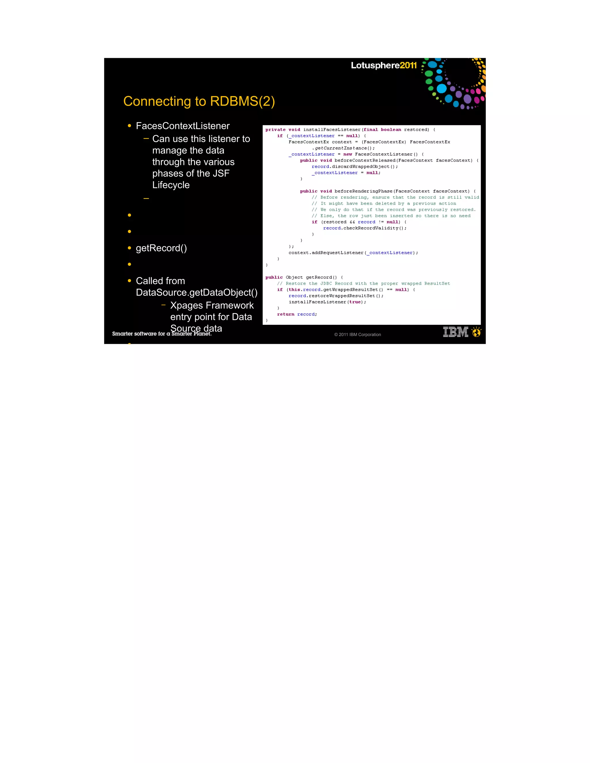 Connecting to RDBMS(2)
●   FacesContextListener
     ─ Can use this listener to
       manage the data
       through the various
       phases of the JSF
       Lifecycle
     ─

●

●

●   getRecord()
●

●   Called from
    DataSource.getDataObject()
          – Xpages Framework
             entry point for Data
             Source data            © 2011 IBM Corporation

●
 