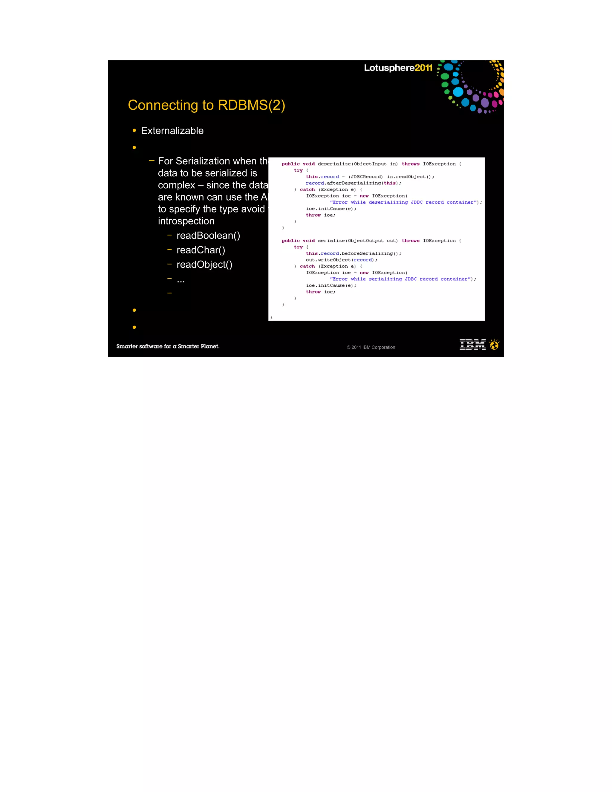 Connecting to RDBMS(2)
●   Externalizable
●
     ─   For Serialization when the
         data to be serialized is
         complex – since the datatype
         are known can use the API
         to specify the type avoid the
         introspection
            – readBoolean()
            – readChar()
            – readObject()
            – ...
           –

●

●

                                         © 2011 IBM Corporation
 