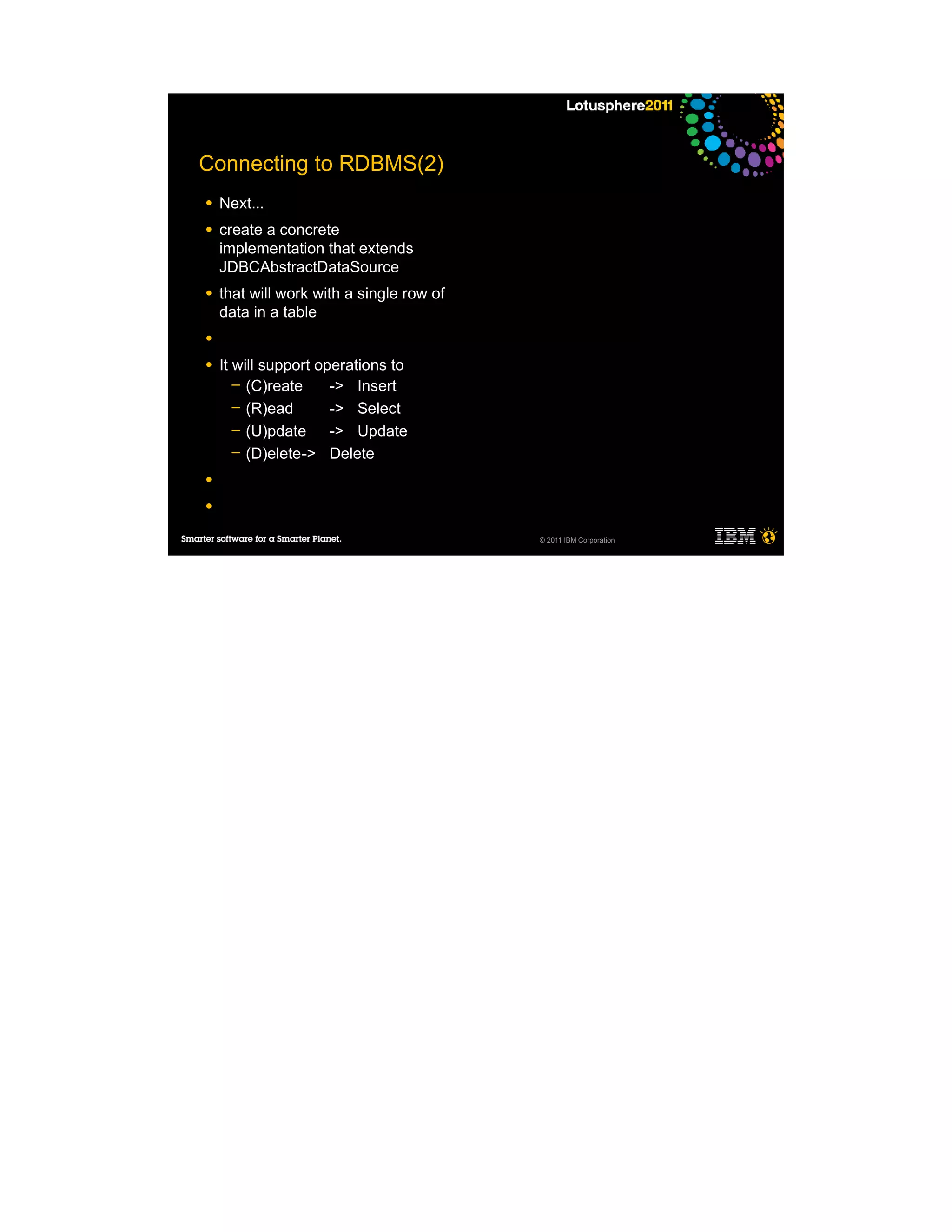 Connecting to RDBMS(2)
●   Next...
●   create a concrete
    implementation that extends
    JDBCAbstractDataSource
●   that will work with a single row of
    data in a table
●

●   It will support operations to
       ─ (C)reate     -> Insert
       ─ (R)ead       -> Select
       ─ (U)pdate     -> Update
       ─ (D)elete-> Delete

●

●

                                          © 2011 IBM Corporation
 