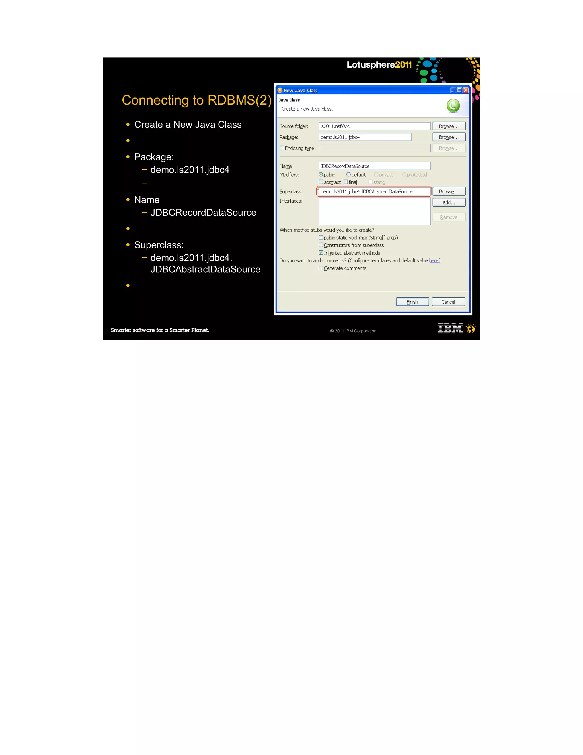 Connecting to RDBMS(2)
●   Create a New Java Class
●

●   Package:
     ─ demo.ls2011.jdbc4
     ─

●   Name
     ─ JDBCRecordDataSource

●

●   Superclass:
     ─ demo.ls2011.jdbc4.
       JDBCAbstractDataSource
●




                                © 2011 IBM Corporation
 