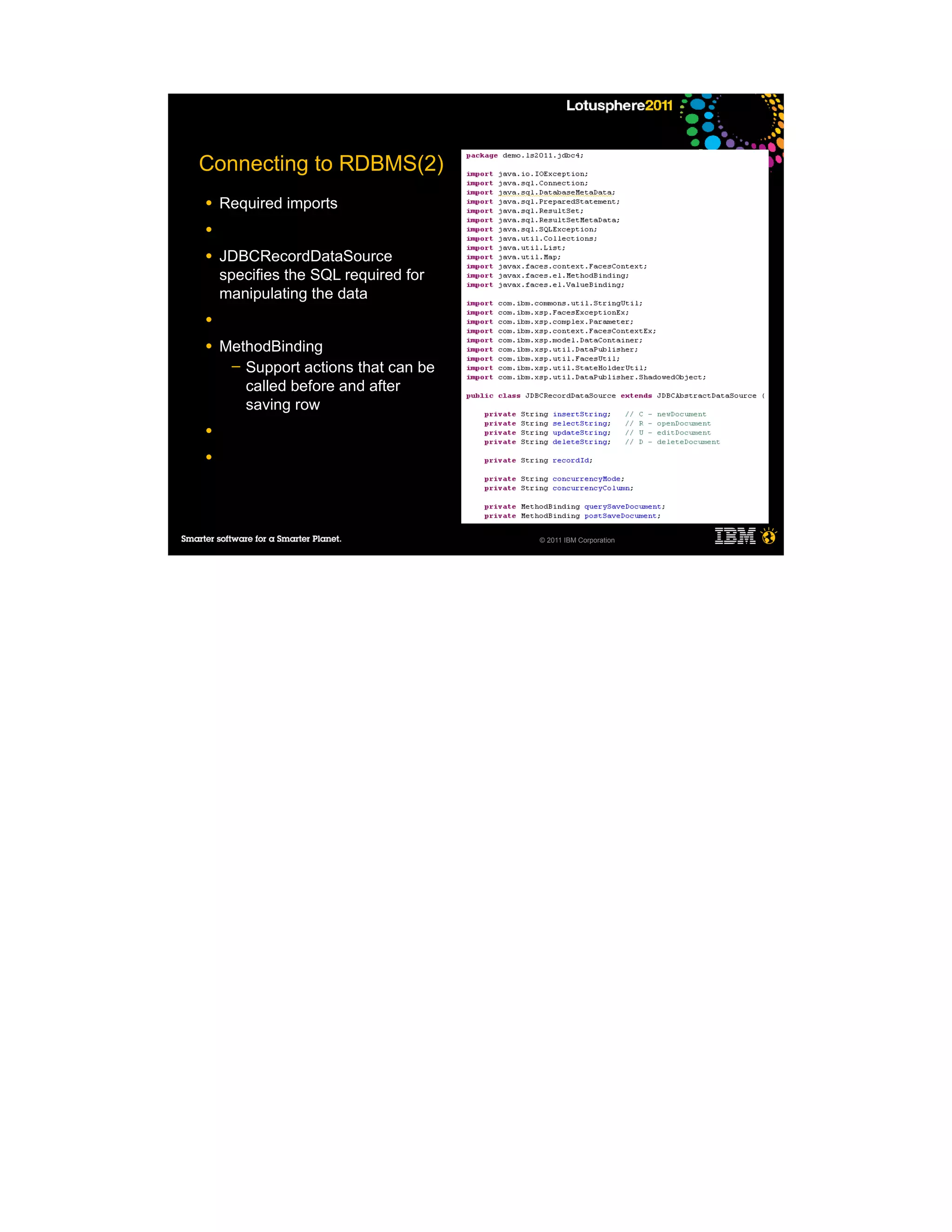 Connecting to RDBMS(2)
●   Required imports
●

●   JDBCRecordDataSource
    specifies the SQL required for
    manipulating the data
●

●   MethodBinding
     ─ Support actions that can be
       called before and after
       saving row
●

●




                                     © 2011 IBM Corporation
 