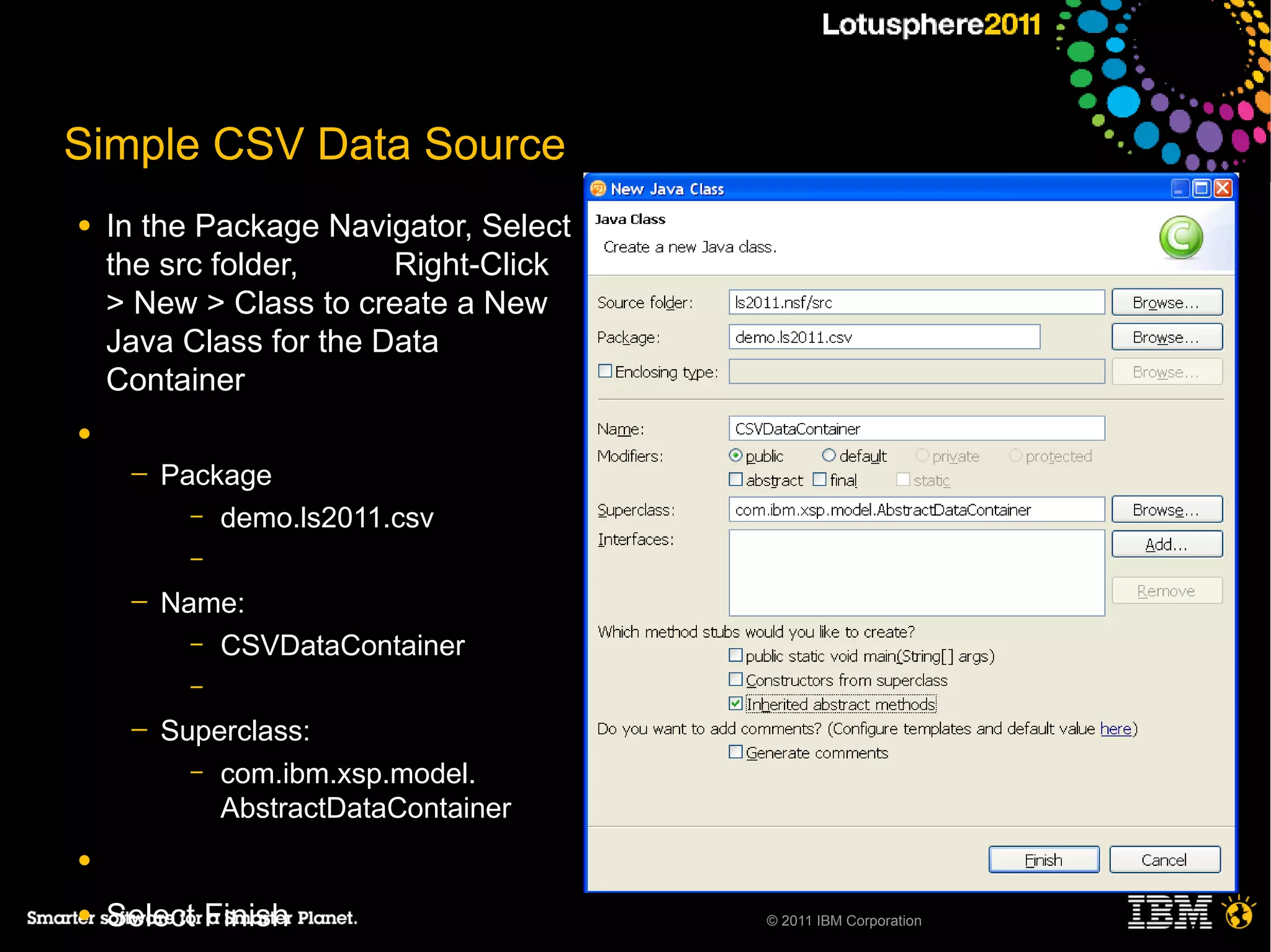 Simple CSV Data Source
●   In the Package Navigator, Select
    the src folder,     Right-Click
    > New > Class to create a New
    Java Class for the Data
    Container
●
     ─   Package
           – demo.ls2011.csv
           –

     ─   Name:
           – CSVDataContainer
           –

     ─   Superclass:
           – com.ibm.xsp.model.
             AbstractDataContainer
●

●   Select Finish                      © 2011 IBM Corporation
 
