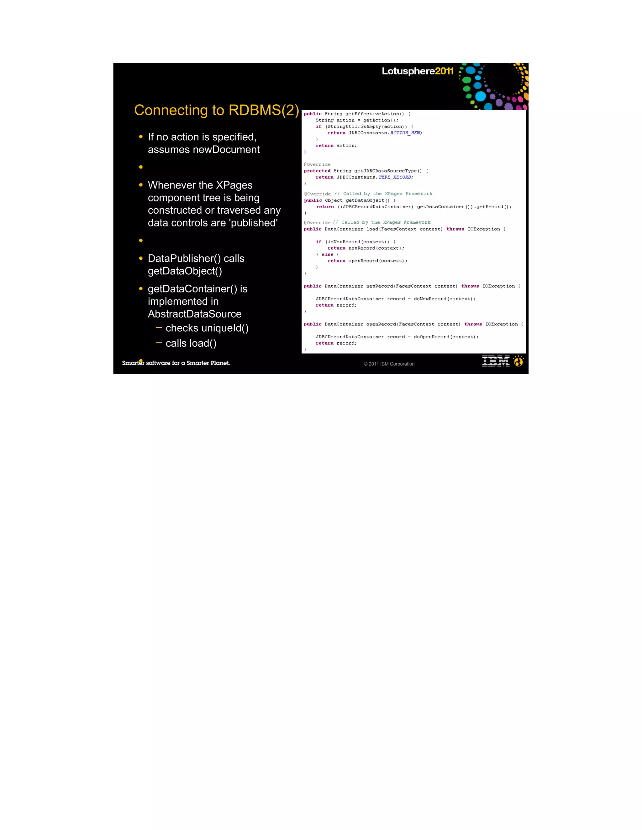 Connecting to RDBMS(2)
●   If no action is specified,
    assumes newDocument
●

●   Whenever the XPages
    component tree is being
    constructed or traversed any
    data controls are 'published'
●

●   DataPublisher() calls
    getDataObject()
●   getDataContainer() is
    implemented in
    AbstractDataSource
      ─ checks uniqueId()
      ─ calls load()

●                                   © 2011 IBM Corporation


●

●
 