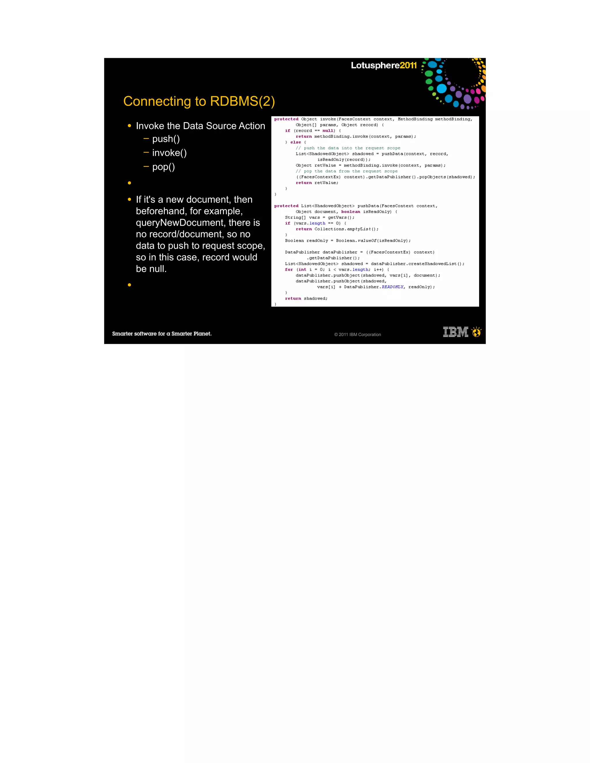 Connecting to RDBMS(2)
●   Invoke the Data Source Action
      ─ push()
      ─ invoke()
      ─ pop()

●

●   If it's a new document, then
    beforehand, for example,
    queryNewDocument, there is
    no record/document, so no
    data to push to request scope,
    so in this case, record would
    be null.
●




                                     © 2011 IBM Corporation
 