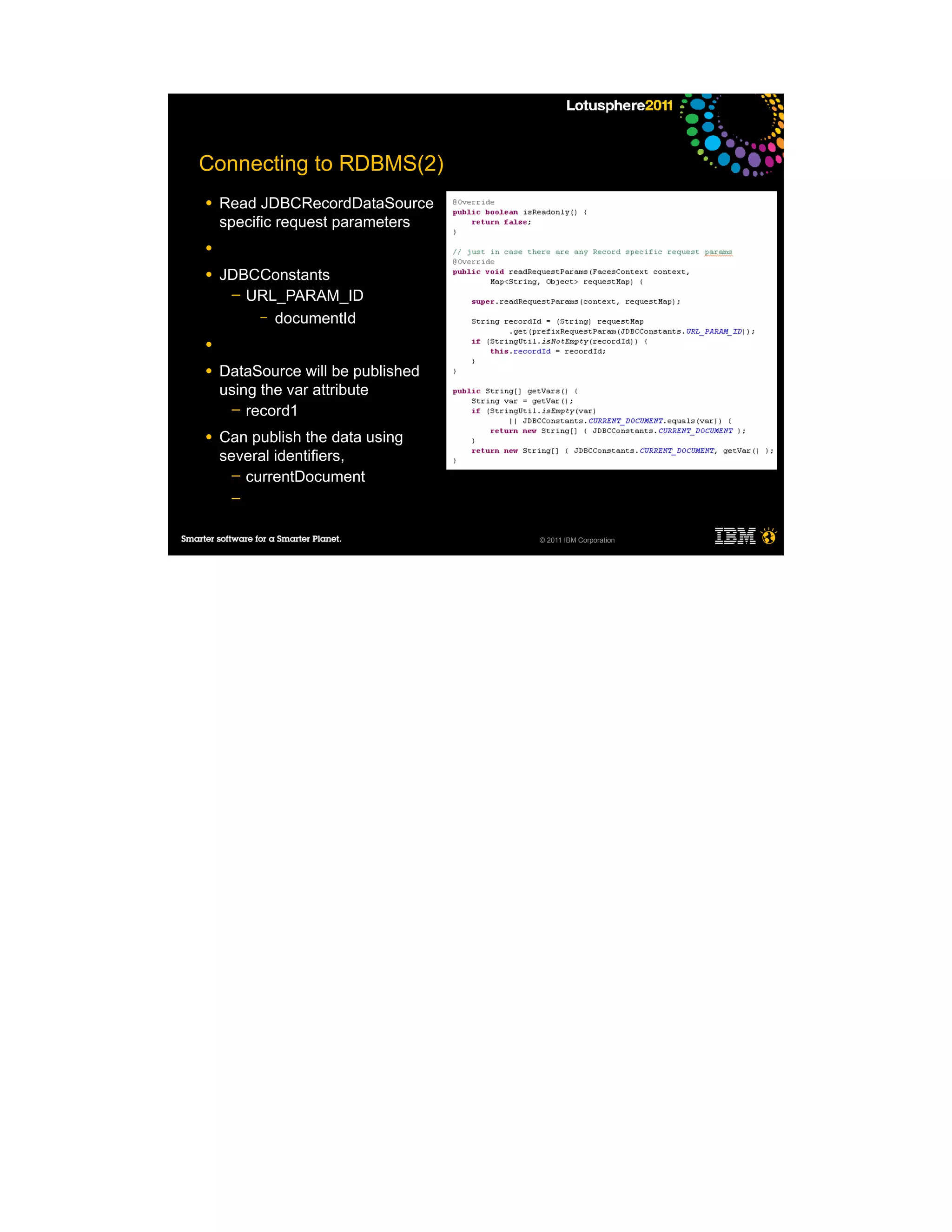 Connecting to RDBMS(2)
●   Read JDBCRecordDataSource
    specific request parameters
●

●   JDBCConstants
     ─ URL_PARAM_ID
        – documentId

●

●   DataSource will be published
    using the var attribute
     ─ record1

●   Can publish the data using
    several identifiers,
      ─ currentDocument
     ─


                                   © 2011 IBM Corporation
 