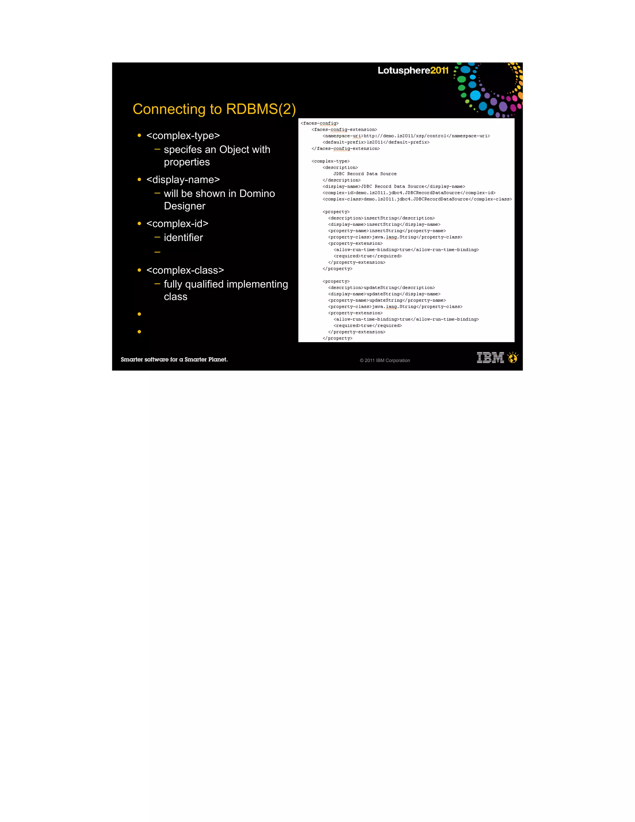 Connecting to RDBMS(2)
●   <complex-type>
     ─ specifes an Object with
       properties
●   <display-name>
     ─ will be shown in Domino
        Designer
●   <complex-id>
     ─ identifier
     ─

●   <complex-class>
     ─ fully qualified implementing
       class
●

●


                                      © 2011 IBM Corporation
 