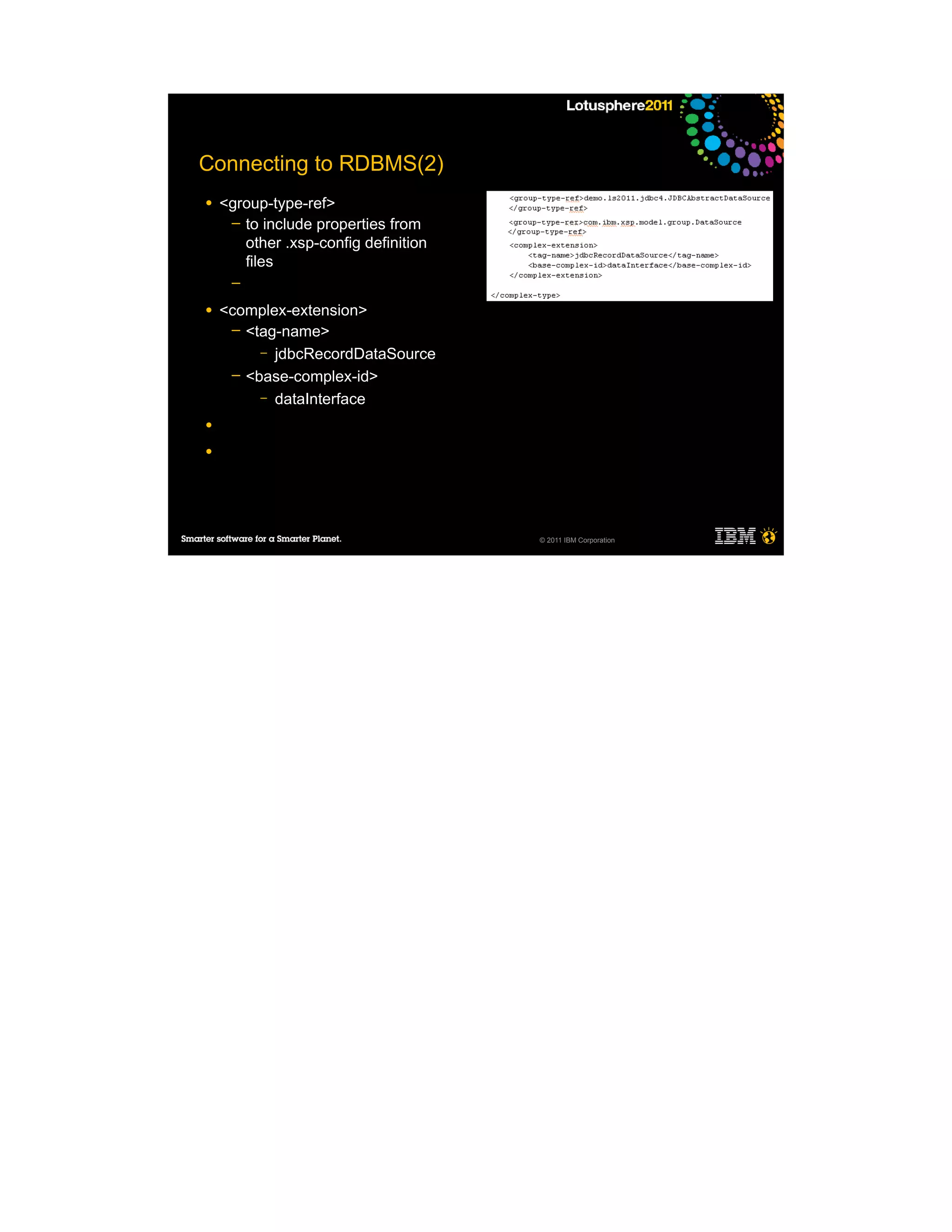 Connecting to RDBMS(2)
●   <group-type-ref>
     ─ to include properties from
       other .xsp-config definition
       files
     ─

●   <complex-extension>
     ─ <tag-name>
         – jdbcRecordDataSource
     ─ <base-complex-id>
         – dataInterface

●

●




                                      © 2011 IBM Corporation
 