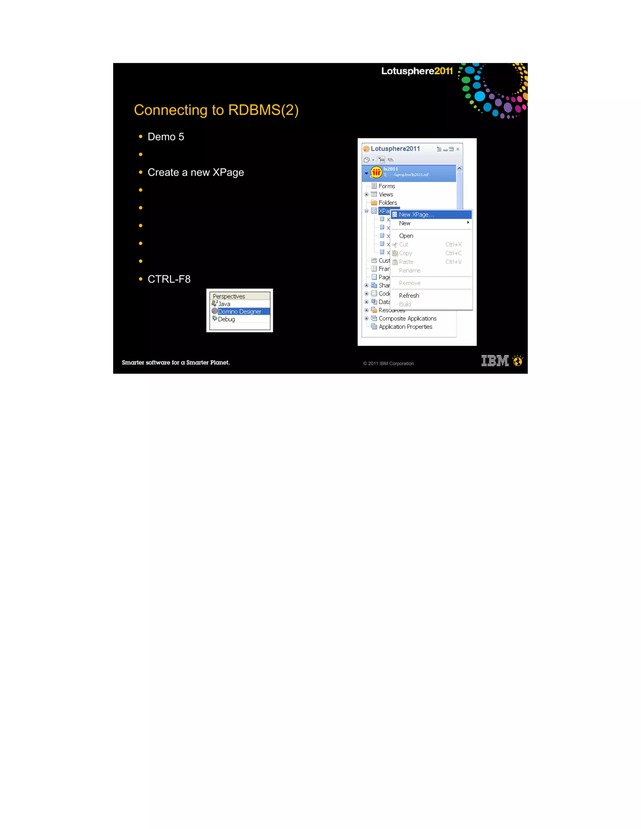 Connecting to RDBMS(2)
●   Demo 5
●

●   Create a new XPage
●

●

●

●

●

●   CTRL-F8




                         © 2011 IBM Corporation
 