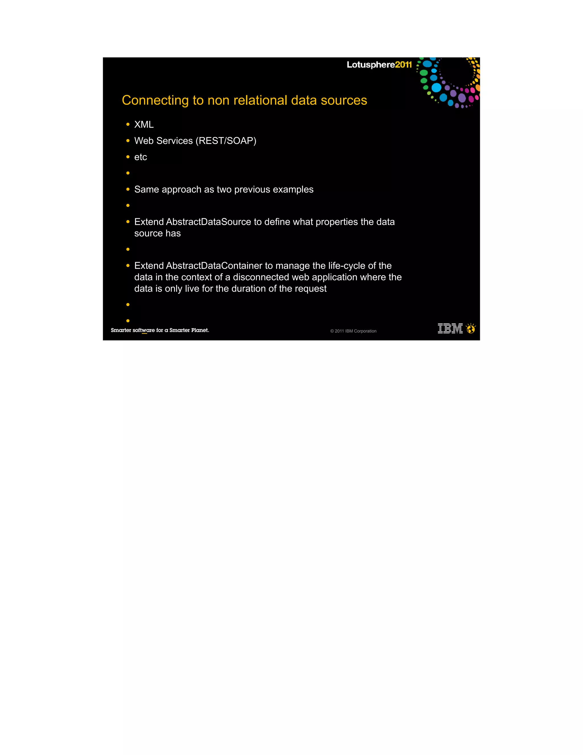 Connecting to non relational data sources
●   XML
●   Web Services (REST/SOAP)
●   etc
●

●   Same approach as two previous examples
●

●   Extend AbstractDataSource to define what properties the data
    source has
●

●   Extend AbstractDataContainer to manage the life-cycle of the
    data in the context of a disconnected web application where the
    data is only live for the duration of the request
●

●
                                                  © 2011 IBM Corporation
     ─
     ─
     ─
     ─

●
 