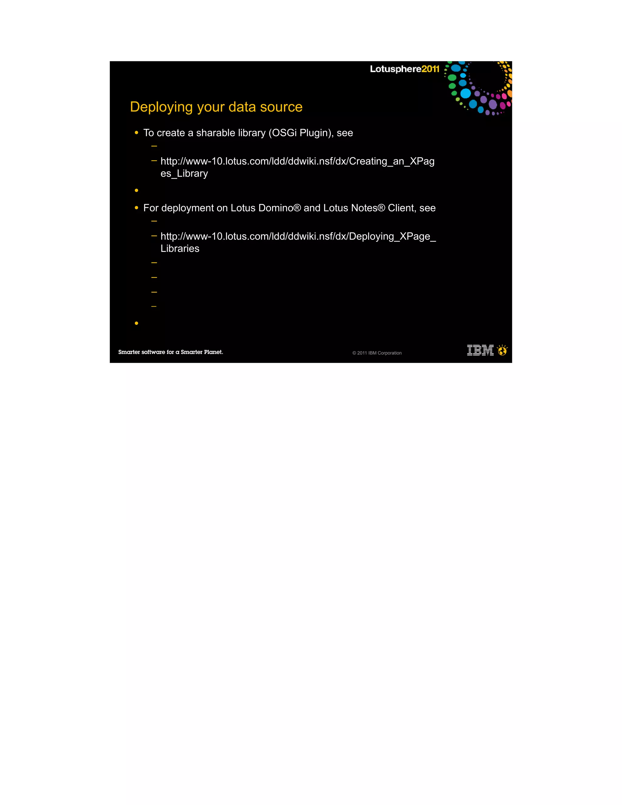 Deploying your data source
●   To create a sharable library (OSGi Plugin), see
     ─
     ─   http://www-10.lotus.com/ldd/ddwiki.nsf/dx/Creating_an_XPag
         es_Library
●

●   For deployment on Lotus Domino® and Lotus Notes® Client, see
     ─
     ─   http://www-10.lotus.com/ldd/ddwiki.nsf/dx/Deploying_XPage_
         Libraries
     ─
     ─
     ─
     ─

●


                                                  © 2011 IBM Corporation
 
