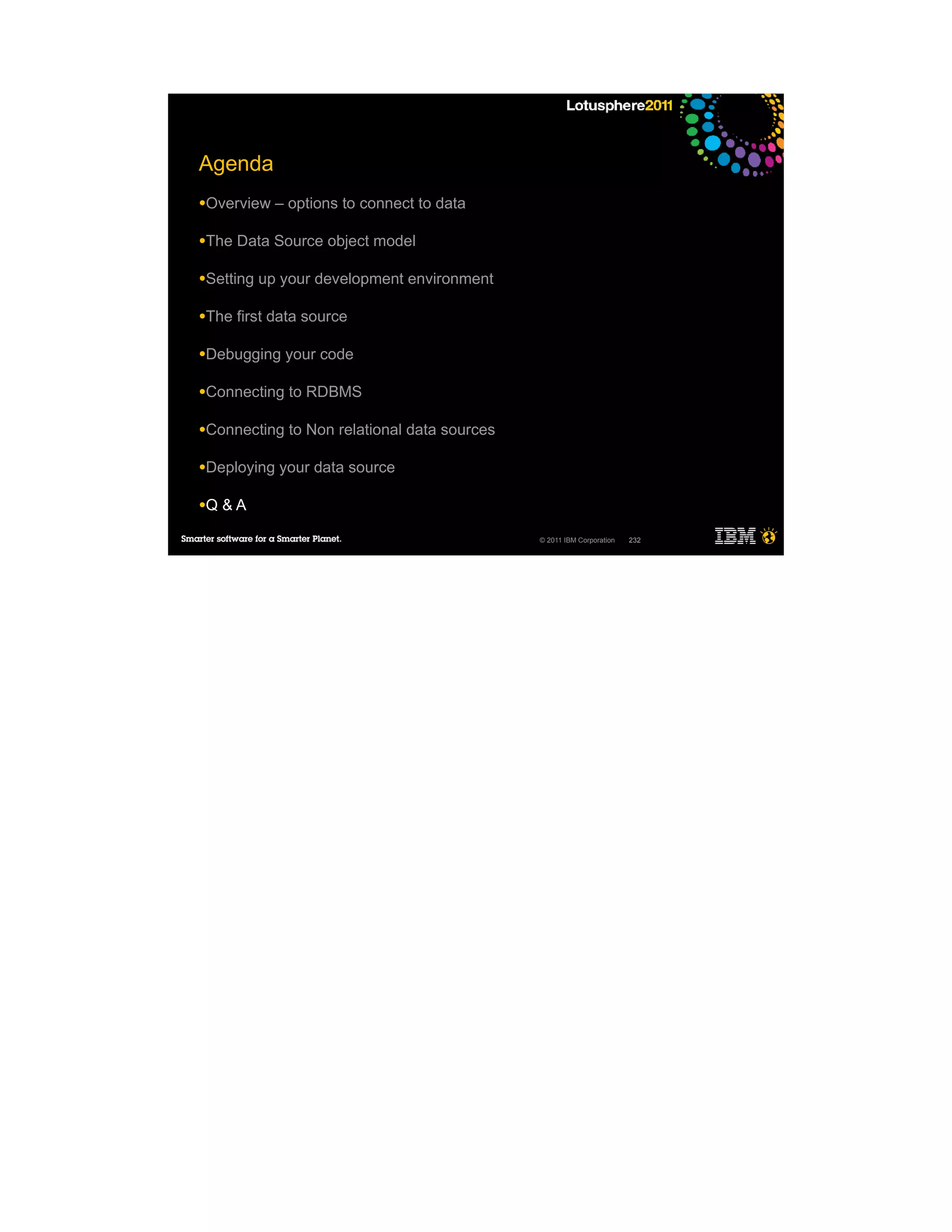 Agenda
●Overview    – options to connect to data

●The   Data Source object model

●Setting   up your development environment

●The   first data source

●Debugging    your code

●Connecting    to RDBMS

●Connecting    to Non relational data sources

●Deploying   your data source

●Q   &A

                                                © 2011 IBM Corporation   232
 