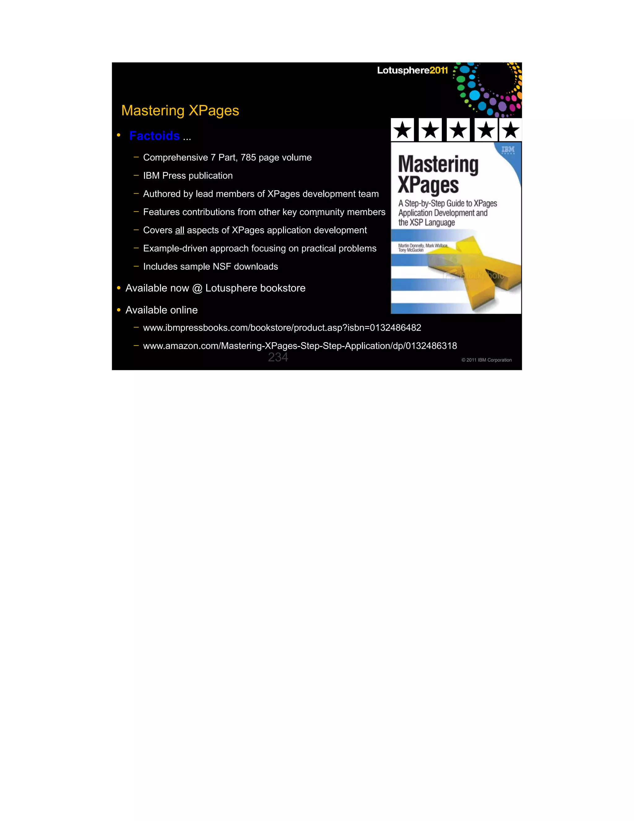 Mastering XPages
●
     Factoids ...
     ─   Comprehensive 7 Part, 785 page volume
     ─   IBM Press publication
     ─   Authored by lead members of XPages development team
     ─   Features contributions from other key community members
     ─   Covers all aspects of XPages application development
     ─   Example-driven approach focusing on practical problems
     ─   Includes sample NSF downloads

●   Available now @ Lotusphere bookstore
●   Available online
     ─   www.ibmpressbooks.com/bookstore/product.asp?isbn=0132486482
     ─   www.amazon.com/Mastering-XPages-Step-Step-Application/dp/0132486318
                                      234                                      © 2011 IBM Corporation
 