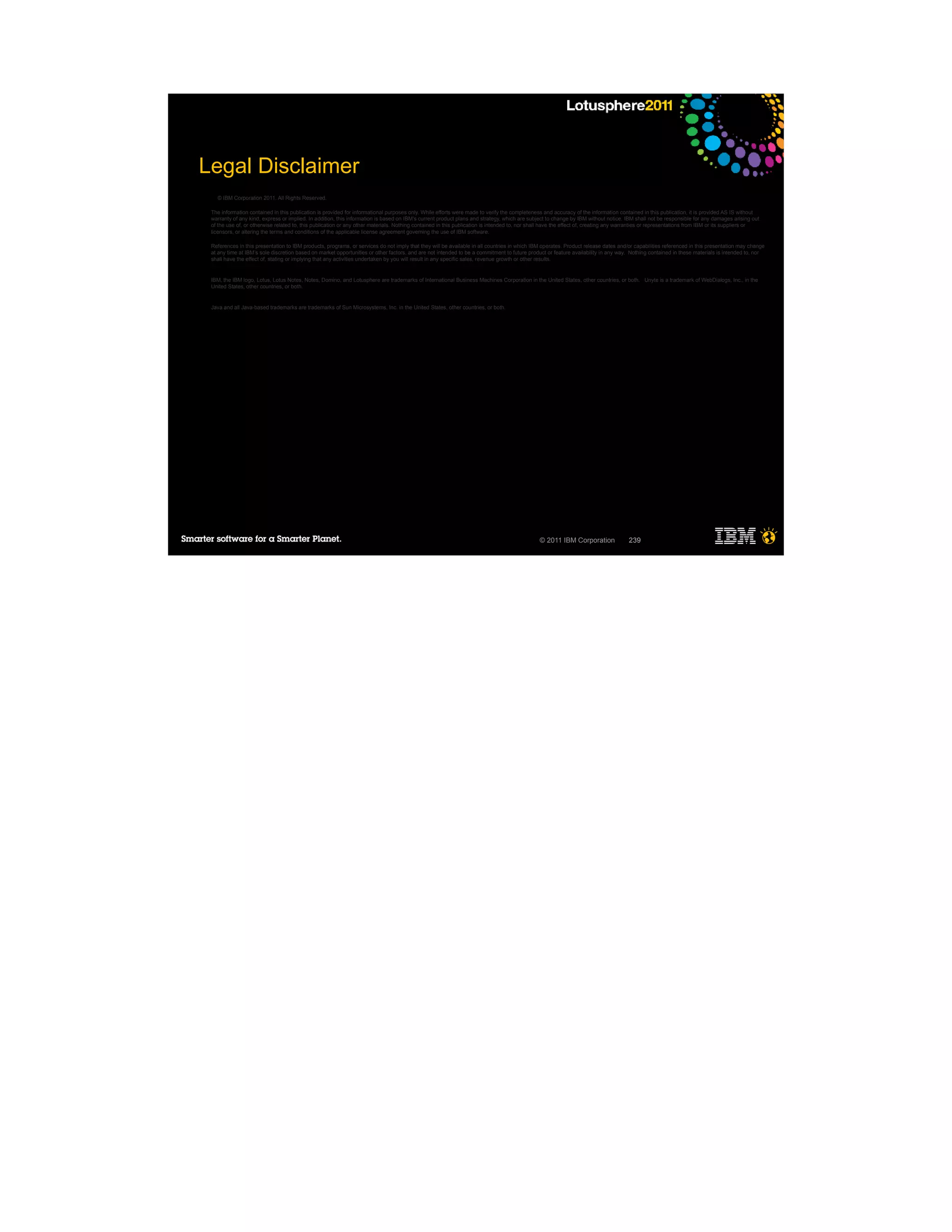 Legal Disclaimer
   © IBM Corporation 2011. All Rights Reserved.

 The information contained in this publication is provided for informational purposes only. While efforts were made to verify the completeness and accuracy of the information contained in this publication, it is provided AS IS without
 warranty of any kind, express or implied. In addition, this information is based on IBM’s current product plans and strategy, which are subject to change by IBM without notice. IBM shall not be responsible for any damages arising out
 of the use of, or otherwise related to, this publication or any other materials. Nothing contained in this publication is intended to, nor shall have the effect of, creating any warranties or representations from IBM or its suppliers or
 licensors, or altering the terms and conditions of the applicable license agreement governing the use of IBM software.

 References in this presentation to IBM products, programs, or services do not imply that they will be available in all countries in which IBM operates. Product release dates and/or capabilities referenced in this presentation may change
 at any time at IBM’s sole discretion based on market opportunities or other factors, and are not intended to be a commitment to future product or feature availability in any way. Nothing contained in these materials is intended to, nor
 shall have the effect of, stating or implying that any activities undertaken by you will result in any specific sales, revenue growth or other results.


 IBM, the IBM logo, Lotus, Lotus Notes, Notes, Domino, and Lotusphere are trademarks of International Business Machines Corporation in the United States, other countries, or both. Unyte is a trademark of WebDialogs, Inc., in the
 United States, other countries, or both.


 Java and all Java-based trademarks are trademarks of Sun Microsystems, Inc. in the United States, other countries, or both.




                                                                                                                                              © 2011 IBM Corporation                239
 